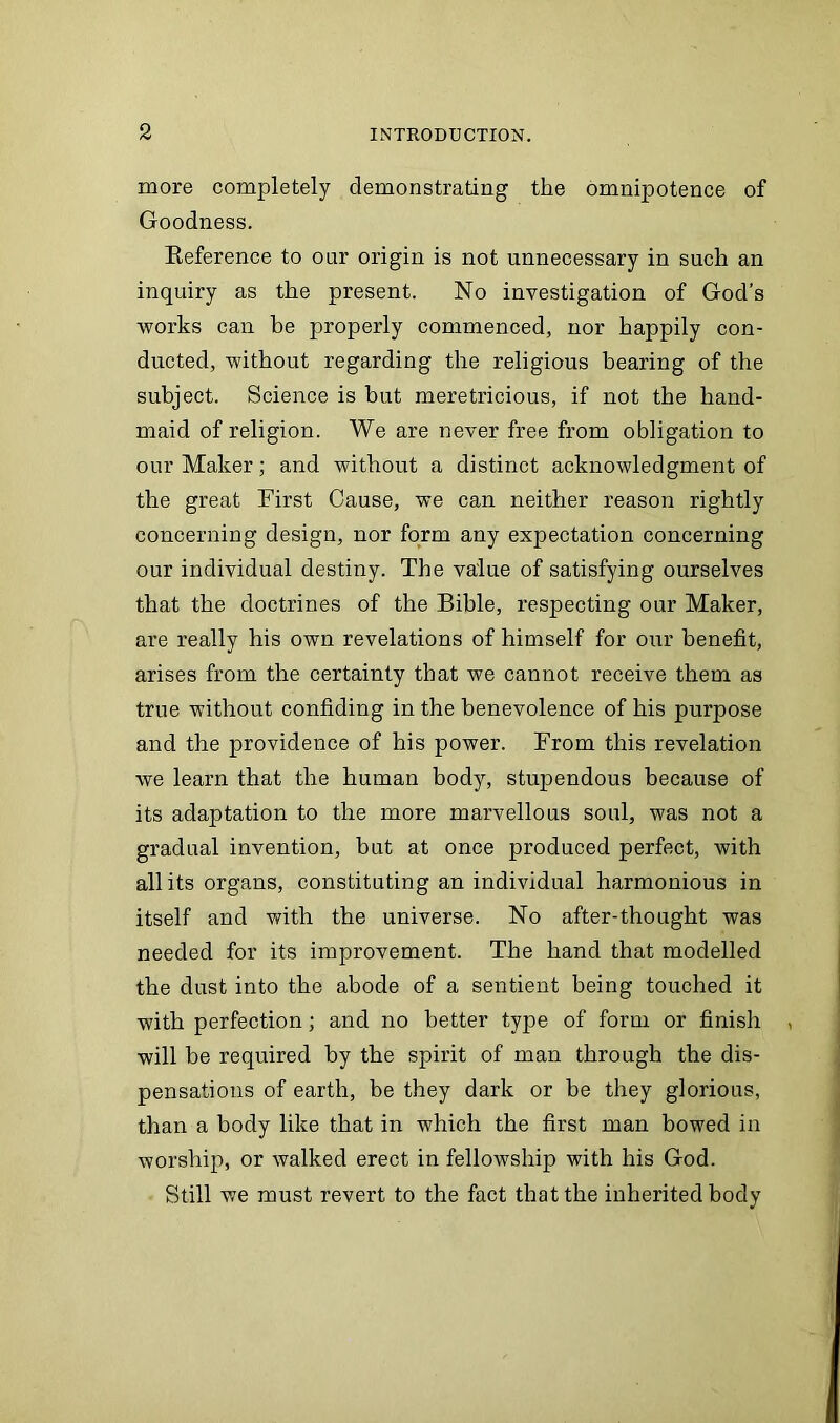 more completely demonstrating the omnipotence of Goodness. Eeference to oar origin is not unnecessary in such an inquiry as the present. No investigation of God's works can be properly commenced, nor happily con- ducted, without regarding the religious bearing of the subject. Science is but meretricious, if not the hand- maid of religion. We are never free from obligation to our Maker; and without a distinct acknowledgment of the great First Cause, we can neither reason rightly concerning design, nor form any expectation concerning our individual destiny. The value of satisfying ourselves that the doctrines of the Bible, respecting our Maker, are really his own revelations of himself for our benefit, arises from the certainty that we cannot receive them as true without confiding in the benevolence of his purpose and the providence of his power. From this revelation we learn that the human body, stupendous because of its adaptation to the more marvellous soul, was not a gradual invention, but at once produced perfect, with all its organs, constituting an individual harmonious in itself and with the universe. No after-thought was needed for its improvement. The hand that modelled the dust into the abode of a sentient being touched it with perfection; and no better type of form or finish will he required by the spirit of man through the dis- pensations of earth, be they dark or be they glorious, than a body like that in which the first man bowed in worship, or walked erect in fellowship with his God. Still we must revert to the fact that the inherited body