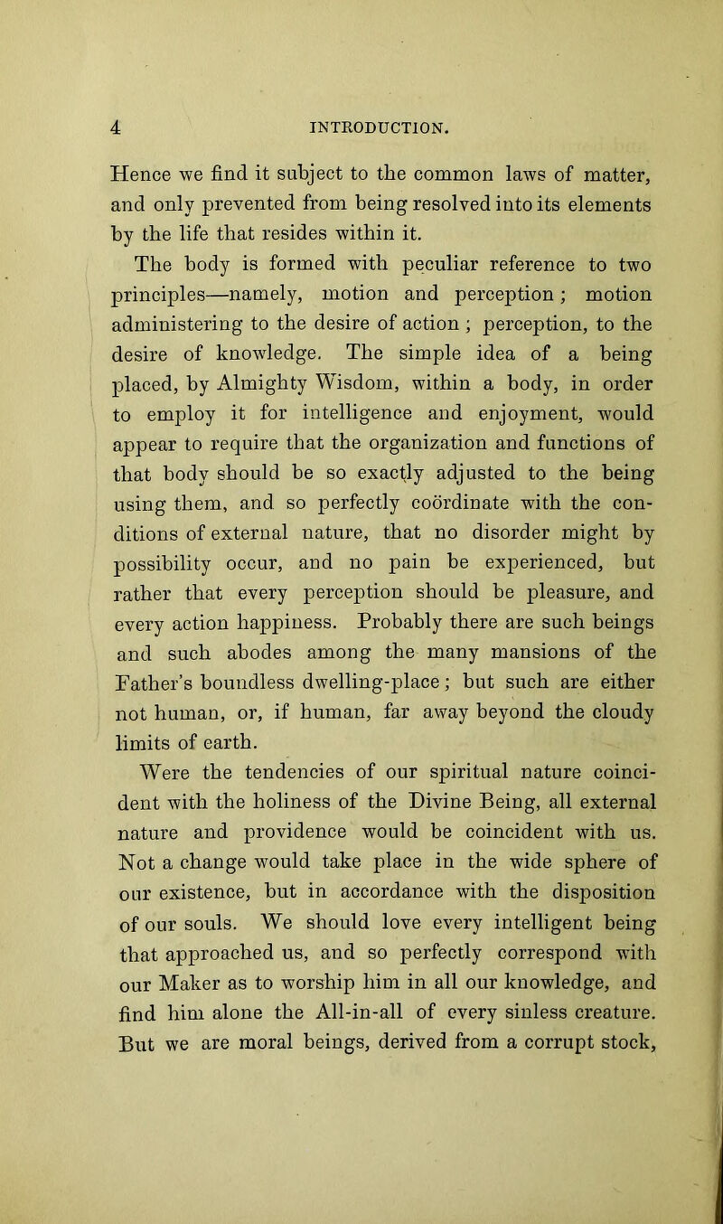 Hence we find it subject to the common laws of matter, and only prevented from being resolved into its elements by the life that resides within it. The body is formed with peculiar reference to two principles—namely, motion and perception; motion administering to the desire of action ; perception, to the desire of knowledge. The simple idea of a being placed, by Almighty Wisdom, within a body, in order to employ it for intelligence and enjoyment, would appear to require that the organization and functions of that body should be so exactly adjusted to the being using them, and so perfectly coordinate with the con- ditions of external nature, that no disorder might by possibility occur, and no pain be experienced, but rather that every perception should be pleasure, and every action happiness. Probably there are such beings and such abodes among the many mansions of the Father’s boundless dwelling-place; but such are either not human, or, if human, far away beyond the cloudy limits of earth. Were the tendencies of our spiritual nature coinci- dent with the holiness of the Divine Being, all external nature and providence would be coincident with us. Not a change would take place in the wide sphere of onr existence, but in accordance with the disposition of our souls. We should love every intelligent being that approached us, and so perfectly correspond with our Maker as to worship him in all our knowledge, and find him alone the All-in-all of every sinless creature. But we are moral beings, derived from a corrupt stock,