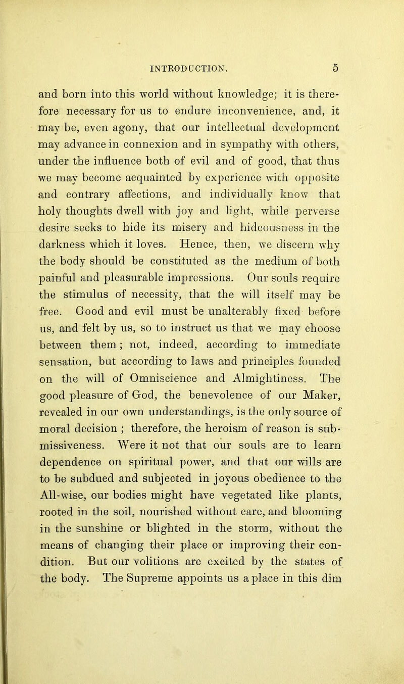 and born into this world without knowledge; it is there- fore necessary for us to endure inconvenience, and, it may he, even agony, that our intellectual development may advance in connexion and in sympathy with others, under the influence both of evil and of good, that thus we may become acquainted by exjierience with opposite and contrary affections, and individually know that holy thoughts dwell with joy and light, while perverse desire seeks to hide its misery and hideousness in the darkness which it loves. Hence, then, we discern why the body should be constituted as the medium of both painful and pleasurable impressions. Our souls require the stimulus of necessity, that the will itself may be free. Good and evil must be unalterably fixed before us, and felt by us, so to instruct us that we may choose between them; not, indeed, according to immediate sensation, but according to laws and principles founded on the will of Omniscience and Almightiness. The good pleasure of God, the benevolence of our Maker, revealed in our own understandings, is the only source of moral decision ; therefore, the heroism of reason is sub- missiveness. Were it not that our souls are to learn dependence on spiritual power, and that our wills are to be subdued and subjected in joyous obedience to the All-wise, our bodies might have vegetated like plants, rooted in the soil, nourished without care, and blooming in the sunshine or blighted in the storm, without the means of changing their place or improving their con- dition. But our volitions are excited by the states of the body. The Supreme appoints us a place in this dim