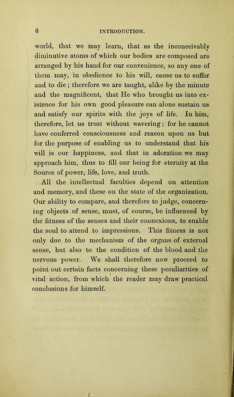 world, that we may learn, that as the inconceivably diminutive atoms of which our bodies are composed are arranged by his hand for our convenience, so any one of them may, in obedience to his will, cause us to suffer and to die; therefore we are taught, alike by the minute and the magnificent, that He who brought us into ex- istence for his own good pleasure can alone sustain us and satisfy our spirits with the joys of life. In him, therefore, let us trust without wavering; for he cannot have conferred consciousness and reason upon us but for the purpose of enabling us to understand that his will is our happiness, and that in adoration we may approach him, thus to fill our being for eternity at the Source of power, life, love, and truth. All the intellectual faculties depend on attention and memory, and these on the state of the organization. Our ability to compare, and therefore to judge, concern- ing objects of sense, must, of course, be influenced by the fitness of the senses and their connexions, to enable the soul to attend to impressions. This fitness is not only due to the mechanism of the organs of external sense, but also to the condition of the blood and the nervous power. We shall therefore now proceed to point out certain facts concerning these peculiarities of vital action, from which the reader may draw practical conclusions for himself. I