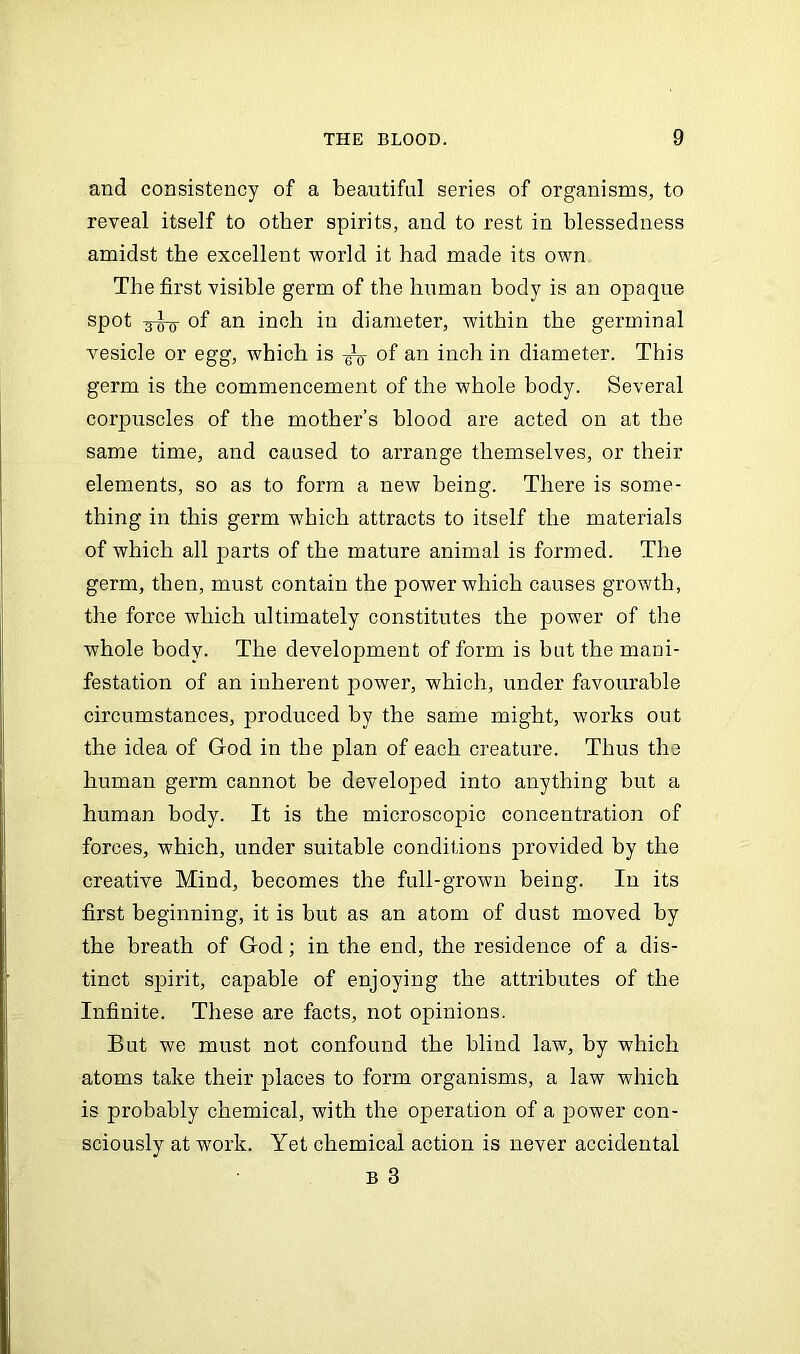 and consistency of a beautiful series of organisms, to reveal itself to other spirits, and to rest in blessedness amidst the excellent world it had made its own The first visible germ of the human body is an opaque spot shy of an inch in diameter, within the germinal vesicle or egg, which is of an inch in diameter. This germ is the commencement of the whole body. Several corpuscles of the mother’s blood are acted on at the same time, and caused to arrange themselves, or their elements, so as to form a new being. There is some- thing in this germ which attracts to itself the materials of which all parts of the mature animal is formed. The germ, then, must contain the power which causes growth, the force which ultimately constitutes the power of the whole body. The development of form is but the mani- festation of an inherent power, which, under favourable circumstances, produced by the same might, works out the idea of God in the plan of each creature. Thus the human germ cannot be developed into anything but a human body. It is the microscopic concentration of forces, which, under suitable conditions provided by the creative Mind, becomes the full-grown being. In its first beginning, it is but as an atom of dust moved by the breath of God; in the end, the residence of a dis- tinct spirit, capable of enjoying the attributes of the Infinite. These are facts, not opinions. But we must not confound the blind law, by which atoms take their places to form organisms, a law which is probably chemical, with the operation of a power con- sciously at work. Yet chemical action is never accidental b 3