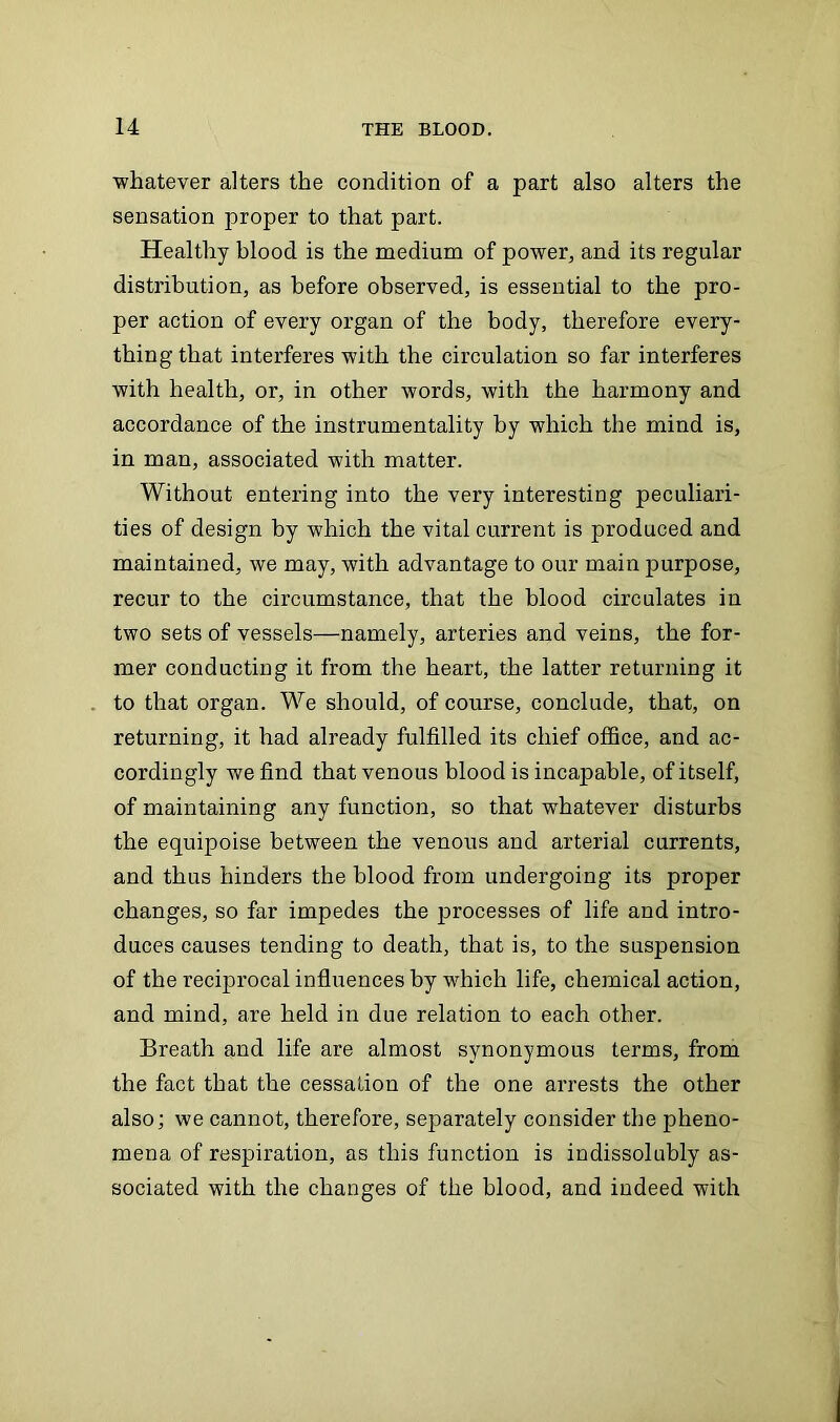 whatever alters the condition of a part also alters the sensation proper to that part. Healthy blood is the medium of power, and its regular distribution, as before observed, is essential to the pro- per action of every organ of the body, therefore every- thing that interferes with the circulation so far interferes with health, or, in other words, with the harmony and accordance of the instrumentality by which the mind is, in man, associated with matter. Without entering into the very interesting peculiari- ties of design by which the vital current is produced and maintained, we may, with advantage to our main purpose, recur to the circumstance, that the blood circulates in two sets of vessels—namely, arteries and veins, the for- mer conducting it from the heart, the latter returning it to that organ. We should, of course, conclude, that, on returning, it had already fulfilled its chief office, and ac- cordingly we find that venous blood is incapable, of itself, of maintaining any function, so that whatever disturbs the equipoise between the venous and arterial currents, and thus hinders the blood from undergoing its proper changes, so far impedes the processes of life and intro- duces causes tending to death, that is, to the suspension of the reciprocal influences by which life, chemical action, and mind, are held in due relation to each other. Breath and life are almost synonymous terms, from the fact that the cessation of the one arrests the other also; we cannot, therefore, separately consider the pheno- mena of respiration, as this function is indissolubly as- sociated with the changes of the blood, and indeed with