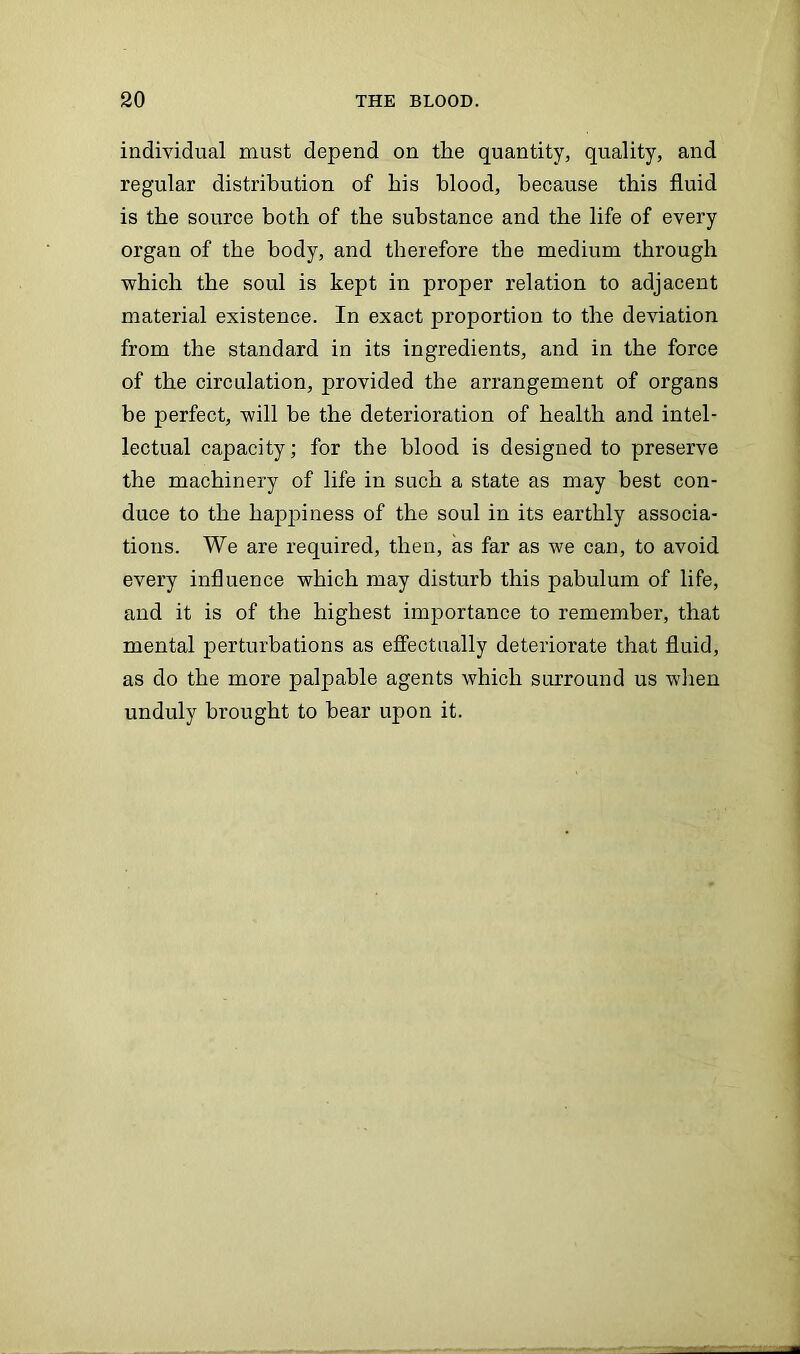 individual must depend on the quantity, quality, and regular distribution of his blood, because this fluid is the source both of the substance and the life of every organ of the body, and therefore the medium through ■which the soul is kept in proper relation to adjacent material existence. In exact proportion to the deviation from the standard in its ingredients, and in the force of the circulation, provided the arrangement of organs be perfect, will be the deterioration of health and intel- lectual capacity; for the blood is designed to preserve the machinery of life in such a state as may best con- duce to the hapjuness of the soul in its earthly associa- tions. We are required, then, as far as we can, to avoid every influence which may disturb this pabulum of life, and it is of the highest importance to remember, that mental perturbations as effectually deteriorate that fluid, as do the more palpable agents which surround us when unduly brought to hear upon it.