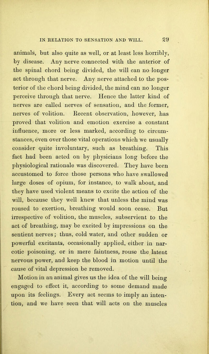 animals, but also quite as well, or at least less horribly, by disease. Any nerve connected with the anterior of the spinal chord being divided, the will can no longer act through that nerve. Any nerve attached to the pos- terior of the chord being divided, the mind can no longer perceive through that nerve. Hence the latter kind of nerves are called nerves of sensation, and the former, nerves of volition. Recent observation, however, has proved that volition and emotion exercise a constant influence, more or less marked, according to circum- stances, even over those vital operations which we usually consider quite involuntary, such as breathing. This fact had been acted on by physicians long before the physiological rationale was discovered. They have been accustomed to force those persons who have swallowed large doses of opium, for instance, to walk about, and they have used violent means to excite the action of the will, because they well knew that unless the mind was roused to exertion, breathing would soon cease. But irrespective of volition, the muscles, subservient to the act of breathing, may be excited by impressions on the sentient nerves; thus, cold water, and other sudden or powerful excitants, occasionally applied, either in nar- cotic poisoning, or in mere faintness, rouse the latent nervous power, and keep the blood in motion until the cause of vital depression be removed. Motion in an animal gives us the idea of the will being engaged to effect it, according to some demand made upon its feelings. Every act seems to imply an inten- tion, and we have seen that will acts on the muscles