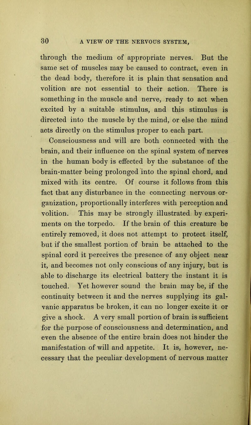 through the medium of appropriate nerves. But the same set of muscles may be caused to contract, even in the dead body, therefore it is plain that sensation and volition are not essential to their action. There is something in the muscle and nerve, ready to act when excited by a suitable stimulus, and this stimulus is directed into the muscle by the mind, or else the mind acts directly on the stimulus proper to each part. Consciousness and will are both connected with the brain, and their influence on the spinal system of nerves in the human body is effected by the substance of the brain-matter being prolonged into the spinal chord, and mixed with its centre. Of course it follows from this fact that any disturbance in the connecting nervous or- ganization, proportionally interferes with perception and volition. This may be strongly illustrated by experi- ments on the torpedo. If the brain of this creature be entirely removed, it does not attempt to protect itself, but if the smallest portion of brain be attached to the spinal cord it perceives the presence of any object near it, and becomes not only conscious of any injury, but is able to discharge its electrical battery the instant it is touched. Yet however sound the brain may be, if the continuity between it and the nerves supplying its gal- vanic apparatus be broken, it can no longer excite it or give a shock. A very small portion of brain is sufficient for the purpose of consciousness and determination, and even the absence of the entire brain does not hinder the manifestation of will and appetite. It is, however, ne- cessary that the peculiar development of nervous matter