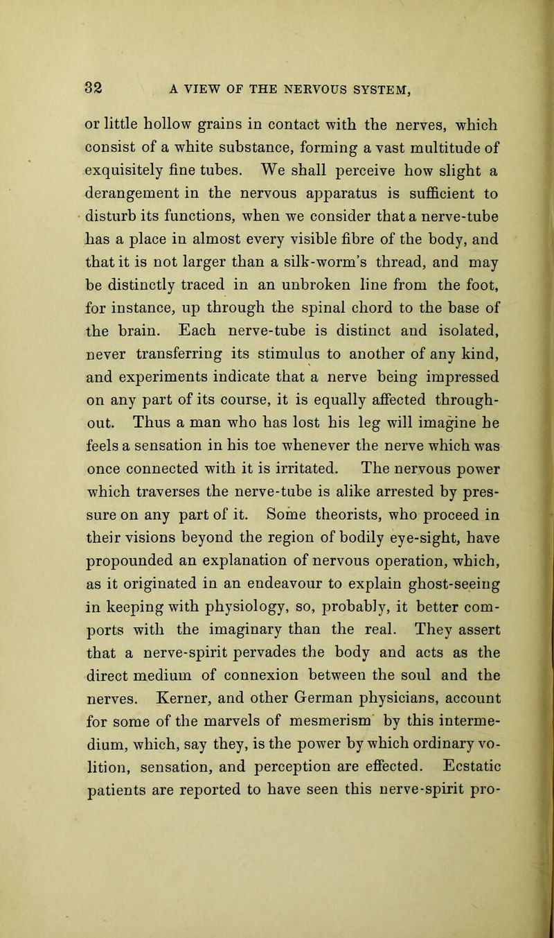 or little hollow grains in contact with the nerves, which consist of a white substance, forming a vast multitude of exquisitely fine tubes. We shall perceive how slight a derangement in the nervous apparatus is sufficient to disturb its functions, when we consider that a nerve-tube has a place in almost every visible fibre of the body, and that it is not larger than a silk-worm’s thread, and may be distinctly traced in an unbroken line from the foot, for instance, up through the spinal chord to the base of the brain. Each nerve-tube is distinct and isolated, never transferring its stimulus to another of any kind, and experiments indicate that a nerve being impressed on any part of its course, it is equally affected through- out. Thus a man who has lost his leg will imagine he feels a sensation in his toe whenever the nerve which was once connected with it is irritated. The nervous power which traverses the nerve-tube is alike arrested by pres- sure on any part of it. Some theorists, who proceed in their visions beyond the region of bodily eye-sight, have propounded an explanation of nervous operation, which, as it originated in an endeavour to explain ghost-seeing in keeping with physiology, so, probably, it better com- ports with the imaginary than the real. They assert that a nerve-spirit pervades the body and acts as the direct medium of connexion between the soul and the nerves. Kerner, and other German physicians, account for some of the marvels of mesmerism by this interme- dium, which, say they, is the power by which ordinary vo- lition, sensation, and perception are effected. Ecstatic patients are reported to have seen this nerve-spirit pro-