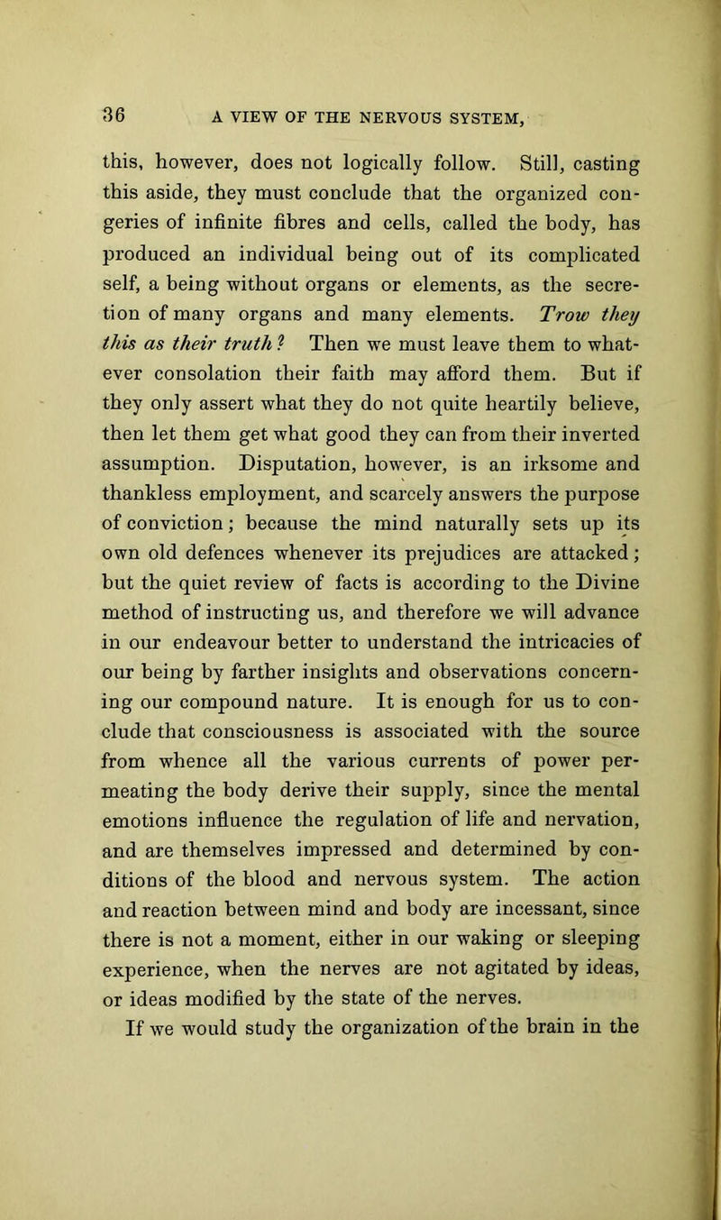 this, however, does not logically follow. Still, casting this aside, they must conclude that the organized con- geries of infinite fibres and cells, called the body, has produced an individual being out of its complicated self, a being without organs or elements, as the secre- tion of many organs and many elements. Trow they this as their truth ? Then we must leave them to what- ever consolation their faith may afford them. But if they only assert what they do not quite heartily believe, then let them get what good they can from their inverted assumption. Disputation, however, is an irksome and thankless employment, and scarcely answers the purpose of conviction; because the mind naturally sets up its own old defences whenever its prejudices are attacked; but the quiet review of facts is according to the Divine method of instructing us, and therefore we will advance in our endeavour better to understand the intricacies of our being by farther insights and observations concern- ing our compound nature. It is enough for us to con- clude that consciousness is associated with the source from whence all the various currents of power per- meating the body derive their supply, since the mental emotions influence the regulation of life and nervation, and are themselves impressed and determined by con- ditions of the blood and nervous system. The action and reaction between mind and body are incessant, since there is not a moment, either in our waking or sleeping experience, when the nerves are not agitated by ideas, or ideas modified by the state of the nerves. If we would study the organization of the brain in the