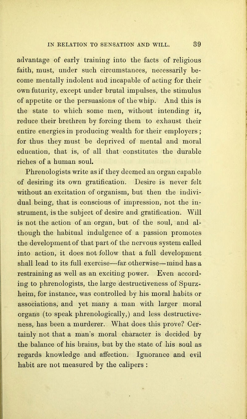 advantage of early training into the facts of religious faith, must, under such circumstances, necessarily be- come mentally indolent and incapable of acting for their own futurity, except under brutal impulses, the stimulus of appetite or the persuasions of the whip. And this is the state to which some men, without intending it, reduce their brethren by forcing them to exhaust their entire energies in producing wealth for their employers; for thus they must be deprived of mental and moral education, that is, of all that constitutes the durable riches of a human soul. Phrenologists write as if they deemed an organ capable of desiring its own gratification. Desire is never felt without an excitation of organism, but then the indivi- dual being, that is conscious of impression, not the in- strument, is the subject of desire and gratification. Will is not the action of an organ, but of the soul, and al- though the habitual indulgence of a passion promotes the development of that part of the nervous system called into action, it does not follow that a full development shall lead to its full exercise—far otherwise—mind has a restraining as well as an exciting power. Even accord- ing to phrenologists, the large destructiveness of Spurz- heim, for instance, was controlled by his moral habits or associations, and yet many a man with larger moral organs (to speak phrenologically,) and less destructive- ness, has been a murderer. What does this prove? Cer- tainly not that a man’s moral character is decided by the balance of his brains, but by the state of his soul as regards knowledge and affection. Ignorance and evil habit are not measured by the calipers :