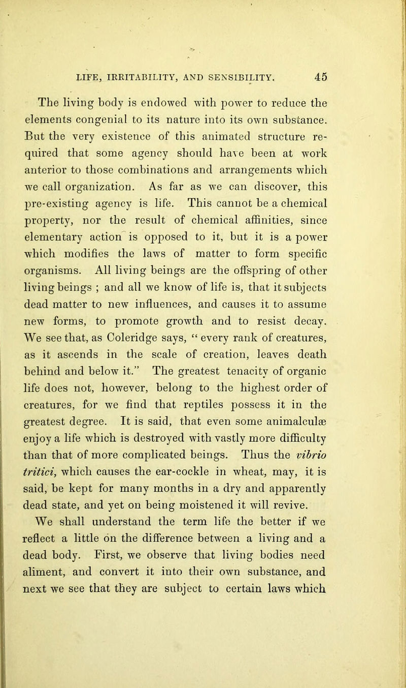 The living body is endowed with power to reduce the elements congenial to its nature into its own substance. But the very existence of this animated structure re- quired that some agency should have been at work anterior to those combinations and arrangements which we call organization. As far as we can discover, this pre-existing agency is life. This cannot be a chemical property, nor the result of chemical affinities, since elementary action is opposed to it, but it is a power which modifies the laws of matter to form specific organisms. All living beings are the offspring of other living beings ; and all we know of life is, that it subjects dead matter to new influences, and causes it to assume new forms, to promote growth and to resist decay. We see that, as Coleridge says, “ every rank of creatures, as it ascends in the scale of creation, leaves death behind and below it.” The greatest tenacity of organic life does not, however, belong to the highest order of creatures, for we find that reptiles jiossess ft in the greatest degree. It is said, that even some animalculse enjoy a life which is destroyed with vastly more difficulty than that of more complicated beings. Thus the vibrio tritici, which causes the ear-cockle in wheat, may, it is said, be kept for many months in a dry and apparently dead state, and yet on being moistened it will revive. We shall understand the term life the better if we reflect a little on the difference between a living and a dead body. First, we observe that living bodies need aliment, and convert it into their own substance, and next we see that they are subject to certain laws which