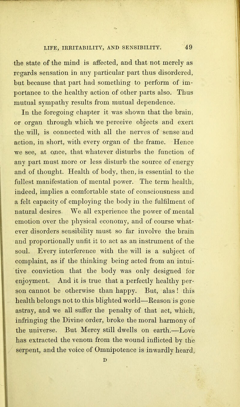 the state of the mind is affected, and that not merely as regards sensation in any particular part thus disordered, but because that part had something to perform of im- portance to the healthy action of other parts also. Thus mutual sympathy results from mutual dependence. In the foregoing chapter it was shown that the brain, or organ through which we perceive objects and exert the will, is connected with all the nerves of sense and action, in short, with every organ of the frame. Hence we see, at once, that whatever disturbs the function of any part must more or less disturb the source of energy and of thought. Health of body, then, is essential to the fullest manifestation of mental power. The term health, indeed, implies a comfortable state of consciousness and a felt capacity of employing the body in the fulfilment of natural desires. We all experience the power of mental emotion over the physical economy, and of course what- ever disorders sensibility must so far involve the brain and proportionally unfit it to act as an instrument of the soul. Every interference with the will is a subject of complaint, as if the thinking being acted from an intui- tive conviction that the body was only designed for enjoyment. And it is true that a perfectly healthy per- son cannot be otherwise than happy. But, alas ! this health belongs not to this blighted world—Beason is gone astray, and we all suffer the penalty of that act, which, infringing the Divine order, broke the moral harmony of the universe. But Mercy still dwells on earth.—Love has extracted the venom from the wound inflicted by the serpent, and the voice of Omnipotence is inwardly heard, D