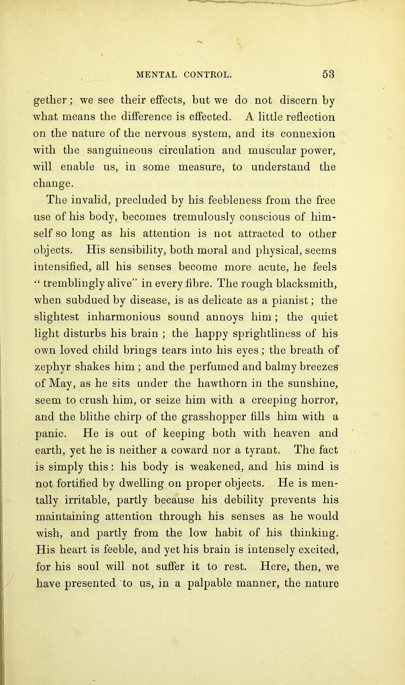 getlier; we see their effects, but we do not discern by what means the difference is effected. A little reflection on the nature of the nervous system, and its connexion with the sanguineous circulation and muscular power, will enable us, in some measure, to understand the change. The invalid, precluded by his feebleness from the free use of his body, becomes tremulously conscious of him- self so long as his attention is not attracted to other objects. His sensibility, both moral and physical, seems intensified, all his senses become more acute, he feels “ tremblingly alive” in every fibre. The rough blacksmith, when subdued by disease, is as delicate as a pianist; the slightest inharmonious sound annoys him; the quiet light disturbs his brain ; the happy sprightliness of his own loved child brings tears into his eyes; the breath of zephyr shakes him ; and the perfumed and balmy breezes of May, as he sits under the hawthorn in the sunshine, seem to crush him, or seize him with a creeping horror, and the blithe chirp of the grasshopper fills him with a panic. He is out of keeping both with heaven and earth, yet he is neither a coward nor a tyrant. The fact is simply this: his body is weakened, and his mind is not fortified by dwelling on proper objects. He is men- tally irritable, partly because his debility prevents his maintaining attention through his senses as he would wish, and partly from the low habit of his thinking. His heart is feeble, and yet his brain is intensely excited, for his soul will not suffer it to rest. Here, then, we have presented to us, in a palpable manner, the nature