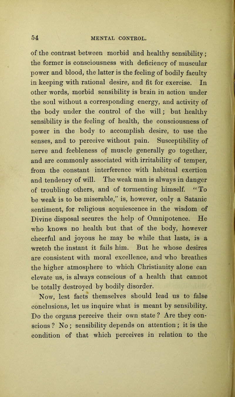 of the contrast between morbid and healthy sensibility; the former is consciousness with deficiency of muscular power and blood, the latter is the feeling of bodily faculty in keeping with rational desire, and fit for exercise. In other words, morbid sensibility is brain in action under the soul without a corresponding energy, and activity of the body under the control of the will; but healthy sensibility is the feeling of health, the consciousness of power in the body to accomplish desire, to use the senses, and to perceive without pain. Susceptibility of nerve and feebleness of muscle generally go together, and are commonly associated with irritability of temper, from the constant interference with habitual exertion and tendency of will. The weak man is always in danger of troubling others, and of tormenting himself. “ To be weak is to be miserable,” is, however, only a Satanic sentiment, for religious acquiescence in the wisdom of Divine disposal secures the help of Omnipotence. He who knows no health but that of the body, however cheerful and joyous he may be while that lasts, is a wretch the instant it fails him. But he whose desires are consistent with moral excellence, and who breathes the higher atmosphere to which Christianity alone can elevate us, is always conscious of a health that cannot be totally destroyed by bodily disorder. Now, lest facts themselves should lead us to false conclusions, let us inquire what is meant by sensibility. Do the organs perceive their own state ? Are they con- scious ? No ; sensibility depends on attention ; it is the condition of that which perceives in relation to the