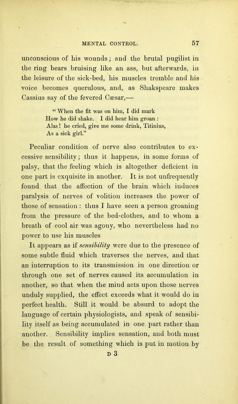 unconscious of his wounds; and the brutal pugilist in the ring bears bruising like an ass, but afterwards, in the leisure of the sick-bed, his muscles tremble and his voice becomes querulous, and, as Shakspeare makes Cassius say of the fevered Caesar,— “ When the fit was on him, I did mark How he did shake. I did hear him groan : Alas! he cried, give me some drink, Titinius, As a sick girl.” Peculiar condition of nerve also contributes to ex- cessive sensibility; thus it happens, in some forms of palsy, that the feeling which is altogether deficient in one part is exquisite in another. It is not unfrequently found that the affection of the brain which induces paralysis of nerves of volition increases the power of those of sensation : thus I have seen a person groaning from the pressure of the bed-clothes, and to whom a breath of cool air was agony, who nevertheless had no power to use his muscles It appears as if sensibility were due to the presence of some subtle fluid which traverses the nerves, and that an interruption to its transmission in one direction or through one set of nerves caused its accumulation in another, so that when the mind acts upon those nerves unduly supplied, the effect exceeds what it would do in perfect health. Still it would be absurd to adopt the language of certain physiologists, and speak of sensibi- lity itself as being accumulated in one part rather than another. Sensibility implies sensation, and both must be the result of something which is put in motion by d 3