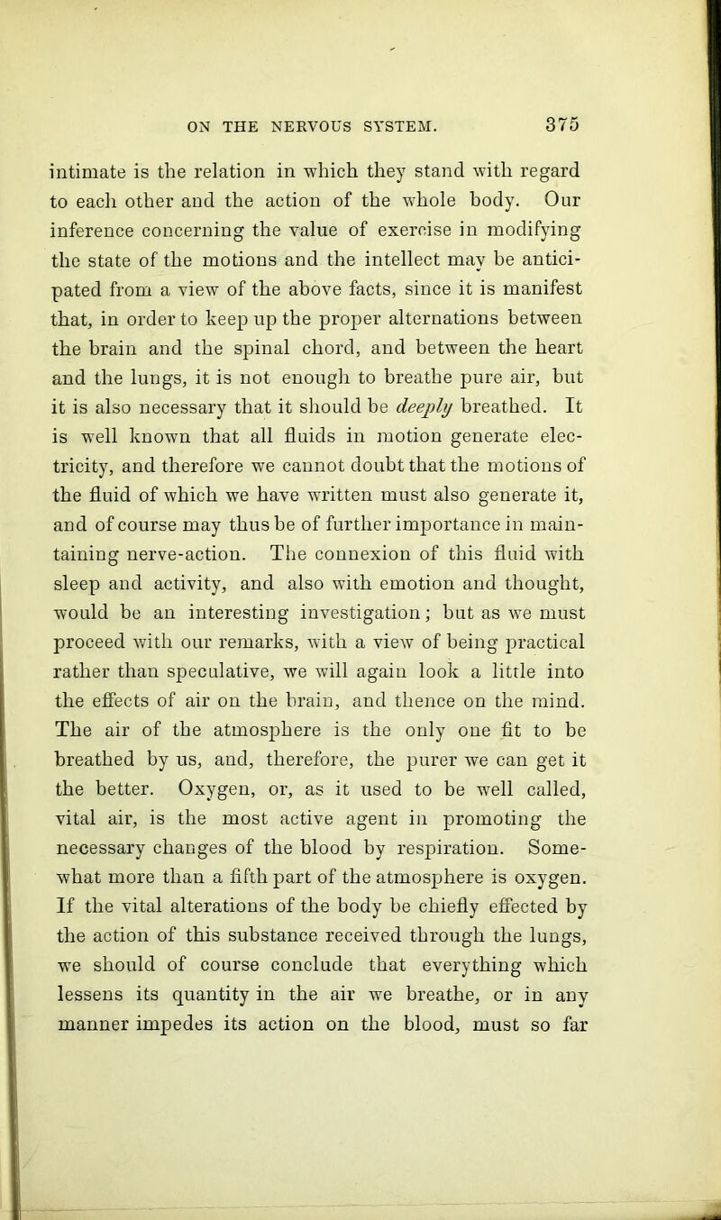 intimate is the relation in -which they stand with regard to each other and the action of the whole body. Our inference concerning the value of exercise in modifying the state of the motions and the intellect may be antici- pated from a view of the above facts, since it is manifest that, in order to keep up the proper alternations between the brain and the spinal chord, and between the heart and the lungs, it is not enough to breathe pure air, but it is also necessary that it should be deeply breathed. It is well known that all fluids in motion generate elec- tricity, and therefore we cannot doubt that the motions of the fluid of which we have written must also generate it, and of course may thus be of further importance in main- taining nerve-action. The connexion of this fluid with sleep and activity, and also with emotion and thought, would be an interesting investigation; but as we must proceed with our remarks, with a view of being practical rather than speculative, we will again look a little into the effects of air on the brain, and thence on the mind. The air of the atmosphere is the only one fit to be breathed by us, and, therefore, the purer we can get it the better. Oxygen, or, as it used to be well called, vital air, is the most active agent in promoting the necessary changes of the blood by respiration. Some- what more than a fifth part of the atmosphere is oxygen. If the vital alterations of the body be chiefly effected by the action of this substance received through the lungs, we should of course conclude that everything which lessens its quantity in the air we breathe, or in any manner impedes its action on the blood, must so far