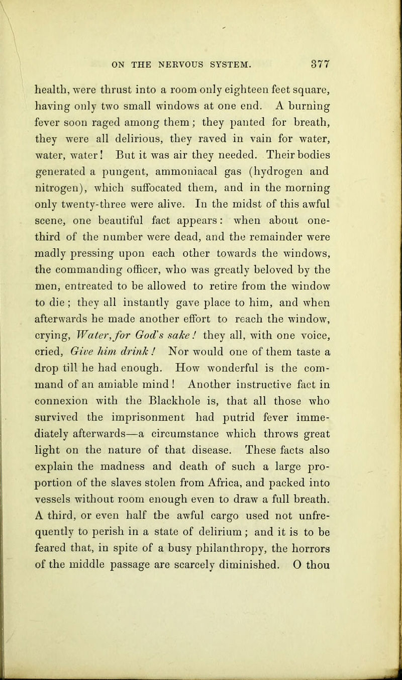 health, were thrust into a room only eighteen feet square, having only two small windows at one end. A burning fever soon raged among them; they panted for breath, they were all delirious, they raved in vain for water, water, water! But it was air they needed. Their bodies generated a pungent, ammoniacal gas (hydrogen and nitrogen), which suffocated them, and in the morning only twenty-three were alive. In the midst of this awful scene, one beautiful fact appears: when about one- third of the number were dead, and the remainder were madly pressing upon each other towards the windows, the commanding officer, who was greatly beloved by the men, entreated to be allowed to retire from the window to die ; they all instantly gave place to him, and when afterwards he made another effort to reach the window, crying, Water,for God’s sake! they all, with one voice, cried. Give him drink ! Nor would one of them taste a drop till he had enough. How wonderful is the com- mand of an amiable mind ! Another instructive fact in connexion with the Blackhole is, that all those who survived the imprisonment had putrid fever imme- diately afterwards—a circumstance which throws great light on the nature of that disease. These facts also explain the madness and death of such a large pro- portion of the slaves stolen from Africa, and packed into vessels without room enough even to draw a full breath. A third, or even half the awful cargo used not unfre- quently to perish in a state of delirium; and it is to be feared that, in spite of a busy philanthropy, the horrors of the middle passage are scarcely diminished. 0 thou