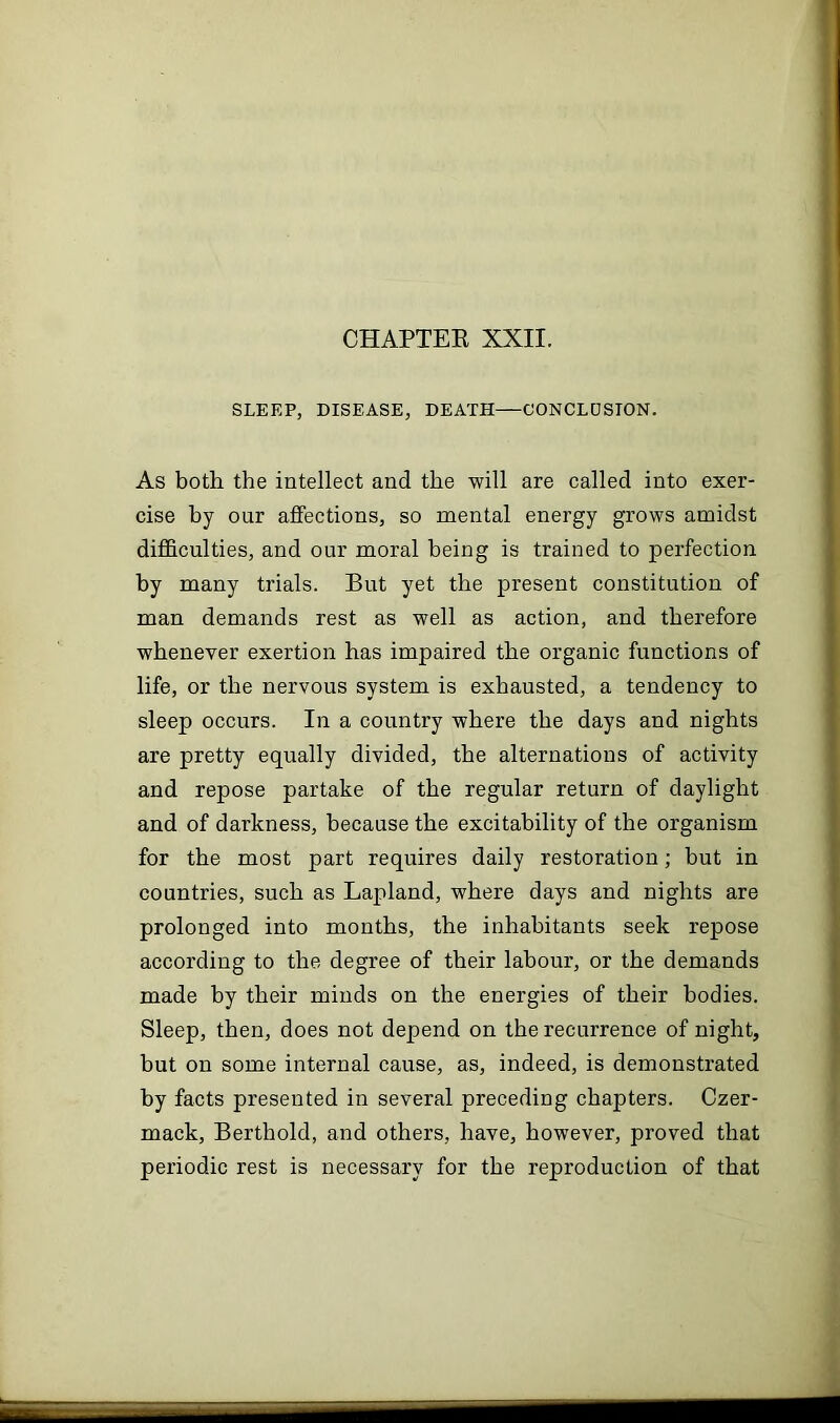 CHAPTER XXII. SLEEP, DISEASE, DEATH—CONCLUSION. As both the intellect and the will are called into exer- cise hy our affections, so mental energy grows amidst difficulties, and our moral being is trained to perfection by many trials. But yet the present constitution of man demands rest as well as action, and therefore whenever exertion has impaired the organic functions of life, or the nervous system is exhausted, a tendency to sleep occurs. In a country where the days and nights are pretty equally divided, the alternations of activity and repose partake of the regular return of daylight and of darkness, because the excitability of the organism for the most part requires daily restoration; but in countries, such as Lapland, where days and nights are prolonged into months, the inhabitants seek repose according to the degree of their labour, or the demands made by their minds on the energies of their bodies. Sleep, then, does not depend on the recurrence of night, but on some internal cause, as, indeed, is demonstrated by facts presented in several preceding chapters. Czer- mack, Berthold, and others, have, however, proved that periodic rest is necessary for the reproduction of that