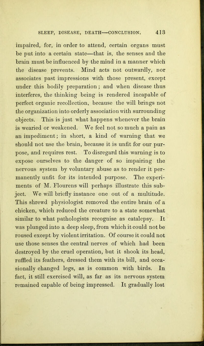 impaired, for, in order to attend, certain organs must be put into a certain state—that is, the senses and the brain must be influenced by the mind in a manner which the disease prevents. Mind acts not outwardly, nor associates past impressions with those present, except under this bodily preparation; and when disease thus interferes, the thinking being is rendered incapable of perfect organic recollection, because the will brings not the organization into orderly association with surrounding objects. This is just what happens Avhenever the brain is wearied or weakened. We feel not so much a pain as an impediment; in short, a kind of warning that we should not use the brain, because it is unfit for our pur- pose, and requires rest. To disregard this warning is to expose ourselves to the danger of so impairing the nervous system by voluntary abuse as to render it per- manently unfit for its intended purpose. The experi- ments of M. Flourens will perhaps illustrate this sub- ject. We will briefly instance one out of a multitude. This shrewd physiologist removed the entire brain of a chicken, which reduced the creature to a state somewhat similar to what pathologists recognise as catalepsy. It was plunged into a deep sleep, from which it could not be roused except by violent irritation. Of course it could not use those senses the central nerves of which had been destroyed by the cruel operation, but it shook its head, ruffled its feathers, dressed them with its bill, and occa- sionally changed legs, as is common with birds. In fact, it still exercised will, as far as its nervous system remained capable of being impressed. It gradually lost