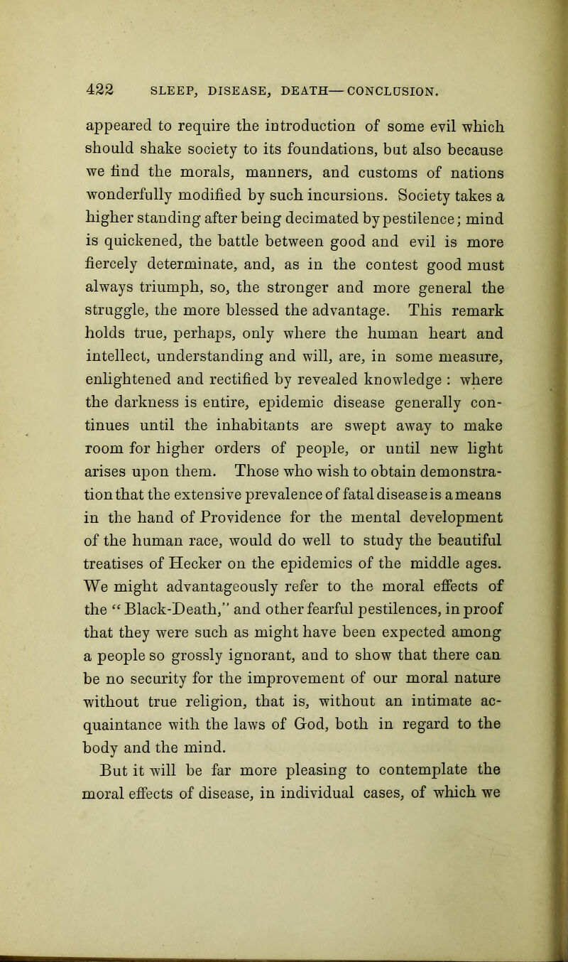 appeared to require the introduction of some evil which should shake society to its foundations, but also because we find the morals, manners, and customs of nations wonderfully modified by such incursions. Society takes a higher standing after being decimated by pestilence; mind is quickened, the battle between good and evil is more fiercely determinate, and, as in the contest good must always triumph, so, the stronger and more general the struggle, the more blessed the advantage. This remark holds true, perhaps, only where the human heart and intellect, understanding and will, are, in some measure, enlightened and rectified by revealed knowledge : where the darkness is entire, epidemic disease generally con- tinues until the inhabitants are swept away to make room for higher orders of people, or until new light arises upon them. Those who wish to obtain demonstra- tion that the extensive prevalence of fatal disease is ameaus in the hand of Providence for the mental development of the human race, would do well to study the beautiful treatises of ITecker on the epidemics of the middle ages. We might advantageously refer to the moral effects of the “Black-Death,” and other fearful pestilences, in proof that they were such as might have been expected among a people so grossly ignorant, and to show that there can be no security for the improvement of our moral nature without true religion, that is, without an intimate ac- quaintance with the laws of God, both in regard to the body and the mind. But it will be far more pleasing to contemplate the moral effects of disease, in individual cases, of which we