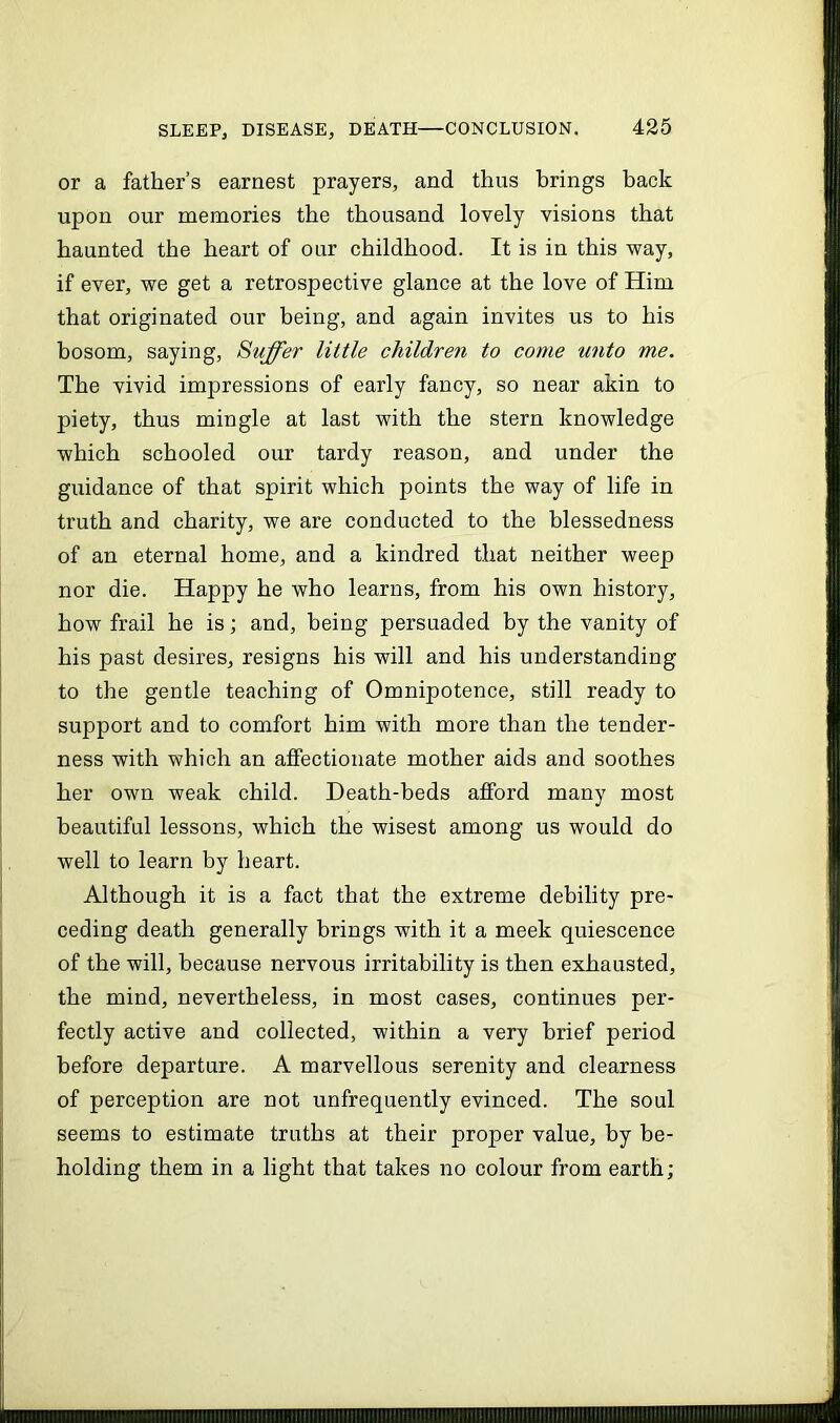 or a father’s earnest prayers, and thus brings back upon our memories the thousand lovely visions that haunted the heart of our childhood. It is in this way, if ever, we get a retrospective glance at the love of Him that originated our being, and again invites us to his bosom, saying, Suffer little children to come unto me. The vivid impressions of early fancy, so near akin to piety, thus mingle at last with the stern knowledge which schooled our tardy reason, and under the guidance of that spirit which points the way of life in truth and charity, we are conducted to the blessedness of an eternal home, and a kindred that neither weep nor die. Happy he who learns, from his own history, how frail he is; and, being persuaded by the vanity of his past desires, resigns his will and his understanding to the gentle teaching of Omnipotence, still ready to support and to comfort him with more than the tender- ness with which an affectionate mother aids and soothes her own weak child. Death-beds afford many most beautiful lessons, which the wisest among us would do well to learn by heart. Although it is a fact that the extreme debility pre- ceding death generally brings with it a meek quiescence of the will, because nervous irritability is then exhausted, the mind, nevertheless, in most cases, continues per- fectly active and collected, within a very brief period before departure. A marvellous serenity and clearness of perception are not unfrequently evinced. The soul seems to estimate truths at their proper value, by be- holding them in a light that takes no colour from earth;