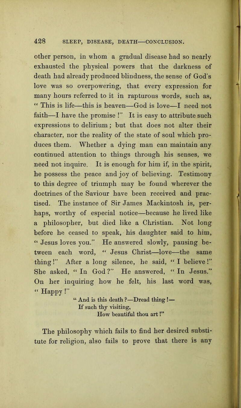 other person, in whom a gradual disease had so nearly- exhausted the physical powers that the darkness of death had already produced blindness, the sense of God’s love was so overpowering, that every expression for many hours referred to it in rapturous words, such as, “ This is life—this is heaven—God is love—I need not faith—I have the promise !” It is easy to attribute such expressions to delirium; but that does not alter their character, nor the reality of the state of soul which pro- duces them. Whether a dying man can maintain any continued attention to things through his senses, we need not inquire. It is enough for him if, in the spirit, he possess the peace and joy of believing. Testimony to this degree of triumph may be found wherever the doctrines of the Saviour have been received and prac- tised. The instance of Sir James Mackintosh is, per- haps, worthy of especial notice—because he lived like a philosopher, hut died like a Christian. Not long before he ceased to speak, his daughter said to him, “ Jesus loves you.” He answered slowly, pausing be- tween each word, “ Jesus Christ—love—the same thing!” After a long silence, he said, “ I believe !” She asked, “ In God ?” He answered, “ In Jesus.” On her inquiring how he felt, his last word was, “ Hapjiy !” “ And is this death ?—Dread thing !— If such thy visiting, How beautiful thou art!” The philosophy which fails to find her desired substi- tute for religion, also fails to prove that there is any