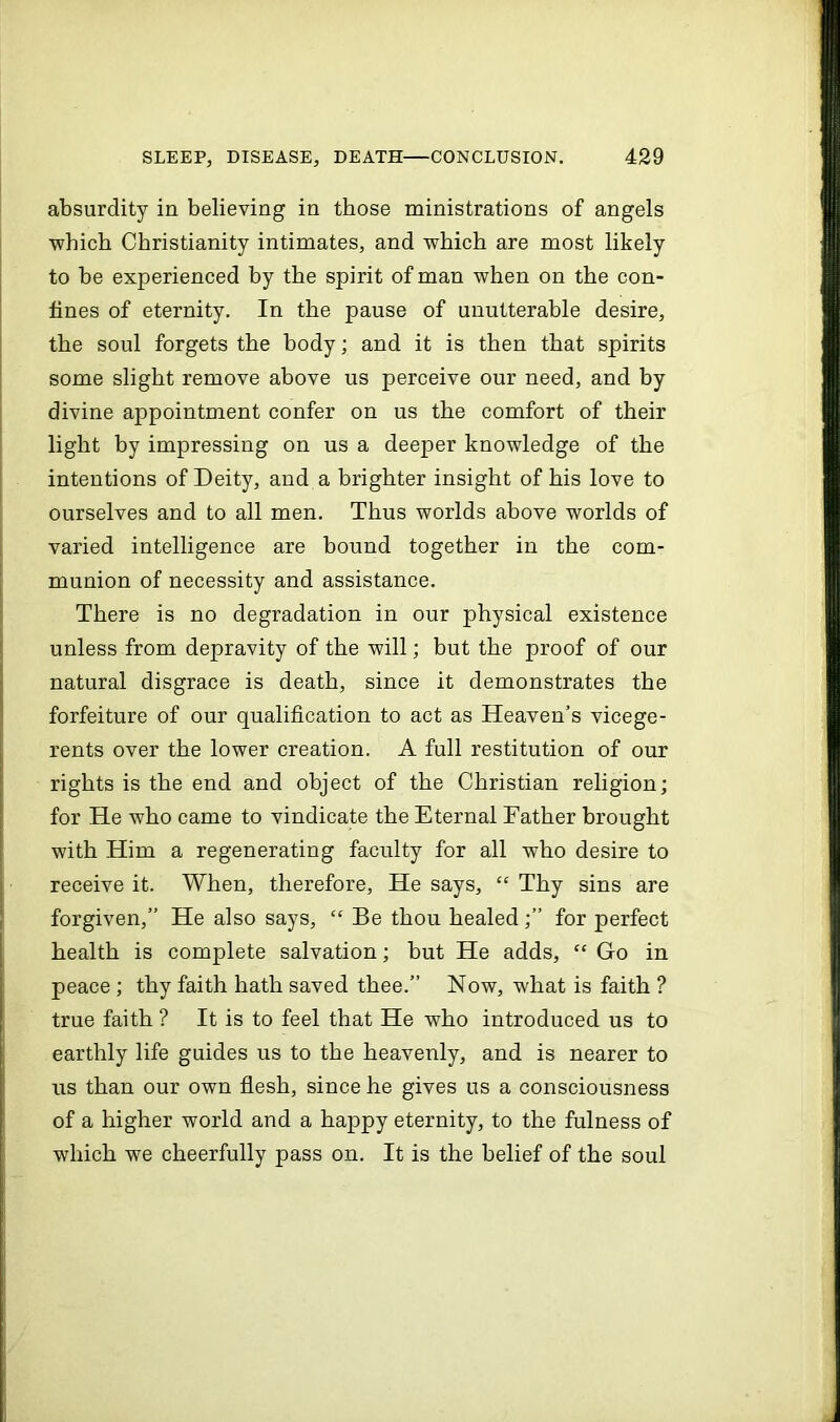 absurdity in believing in those ministrations of angels ■which Christianity intimates, and which are most likely to be experienced by the spirit of man when on the con- fines of eternity. In the pause of unutterable desire, the soul forgets the body; and it is then that spirits some slight remove above us perceive our need, and by divine appointment confer on us the comfort of their light by impressing on us a deeper knowledge of the intentions of Deity, and a brighter insight of his love to ourselves and to all men. Thus worlds above worlds of varied intelligence are bound together in the com- munion of necessity and assistance. There is no degradation in our physical existence unless from depravity of the will; but the proof of our natural disgrace is death, since it demonstrates the forfeiture of our qualification to act as Heaven’s vicege- rents over the lower creation. A full restitution of our rights is the end and object of the Christian religion; for He who came to vindicate the Eternal Father brought with Him a regenerating faculty for all who desire to receive it. When, therefore. He says, “ Thy sins are forgiven,” He also says, “ Be thou healed for perfect health is complete salvation; but He adds, “ Go in peace ; thy faith hath saved thee.” Now, what is faith ? true faith ? It is to feel that He who introduced us to earthly life guides us to the heavenly, and is nearer to us than our own flesh, since he gives us a consciousness of a higher world and a happy eternity, to the fulness of which we cheerfully pass on. It is the belief of the soul