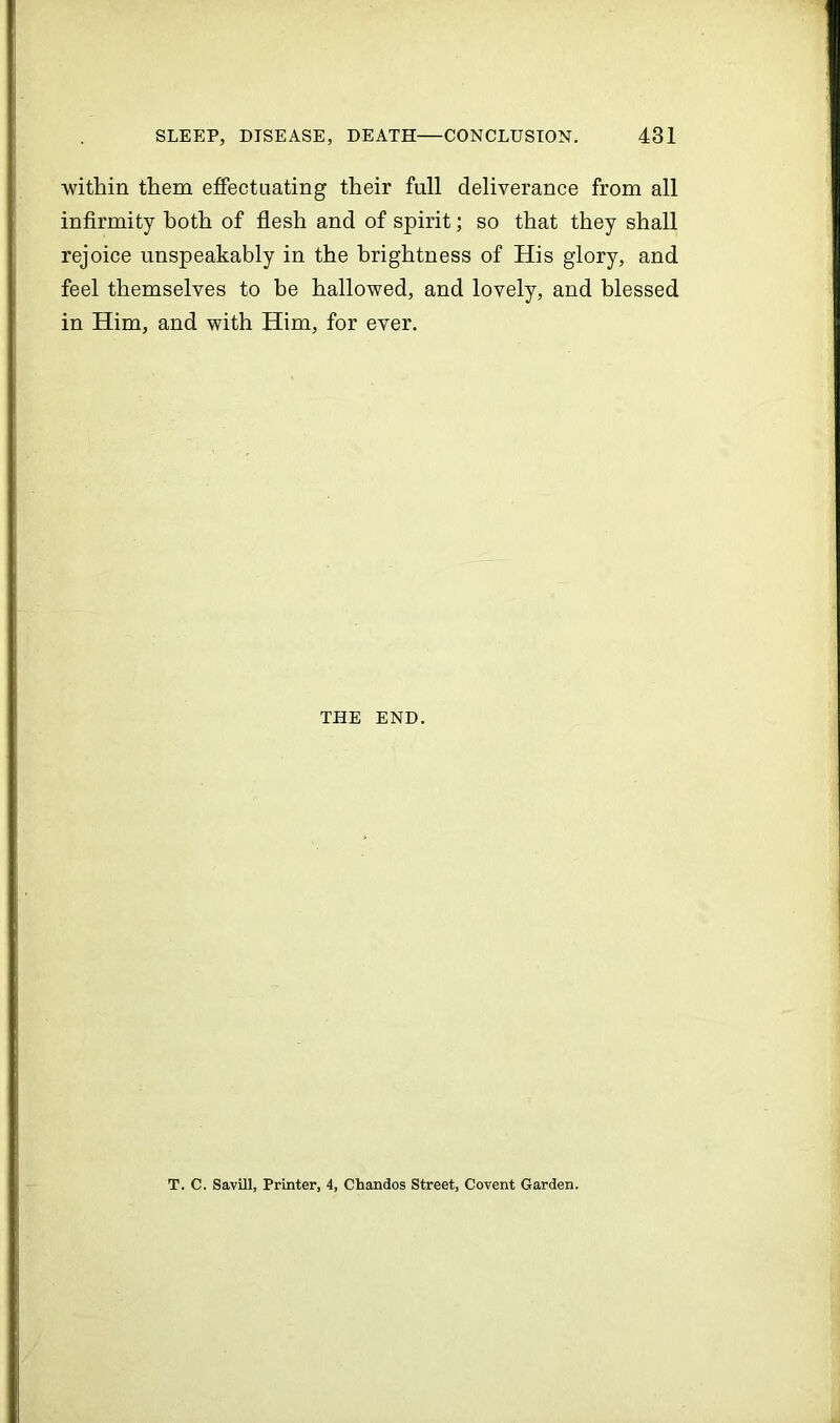 within them effectuating their full deliverance from all infirmity both of flesh and of spirit; so that they shall rejoice unspeakably in the brightness of His glory, and feel themselves to be hallowed, and lovely, and blessed in Him, and with Him, for ever. THE END. T. C. Savill, Printer, 4, Chandos Street, Covent Garden.