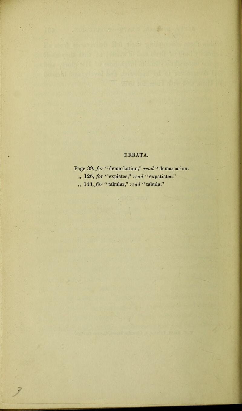 EBBATA. Page 39, for “ demarkation,” read “ demarcation. „ 126, for “ expiates,” read “ expatiates.” „ 143, for “ tabular,” read “tabula.”