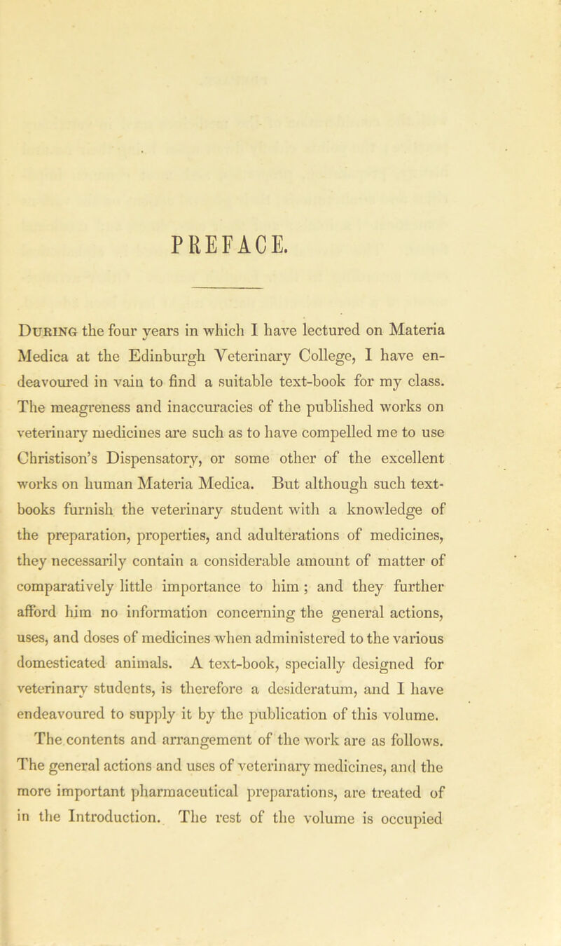 PREFACE. During the four years in which I have lectured on Materia Medica at the Edinburgh Veterinary College, I have en- deavoured in vain to find a suitable text-hook for my class. The meagreness and inaccuracies of the published works on veterinary medicines are such as to have compelled me to use Christison’s Dispensatory, or some other of the excellent works on human Materia Medica. But although such text- books furnish the veterinary student with a knowledge of the preparation, properties, and adulterations of medicines, they necessarily contain a considerable amount of matter of comparatively little importance to him; and they further afford him no information concerning the general actions, uses, and doses of medicines when administered to the various domesticated animals. A text-book, specially designed for veterinary students, is therefore a desideratum, and I have endeavoured to supply it by the publication of this volume. The contents and arrangement of the work are as follows. The general actions and uses of veterinary medicines, and the more important pharmaceutical preparations, are treated of in the Introduction. The rest of the volume is occupied