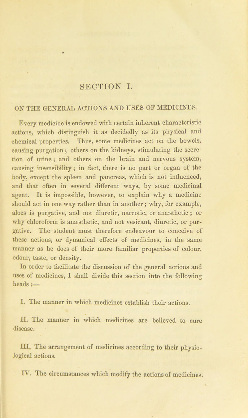 SECTION I. ON THE GENERAL ACTIONS AND USES OF MEDICINES. Every medicine is endowed with certain inherent characteristic actions, which distinguish it as decidedly as its physical and chemical properties. Thus, some medicines act on the bowels, causing purgation; others on the kidneys, stimulating the secre- tion of urine ; and others on the brain and nervous system, causing insensibility ; in fact, there is no part or organ of the body, except the spleen and pancreas, which is not influenced, and that often in several different ways, by some medicinal agent. It is impossible, however, to explain why a medicine should act in one way rather than in another; why, for example, aloes is purgative, and not diuretic, narcotic, or anaesthetic ; or why chloroform is anaesthetic, and not vesicant, diuretic, or pur- gative. The student must therefore endeavour to conceive of these actions, or dynamical effects of medicines, in the same manner as he does of their more familiar properties of colour, odour, taste, or density. In order to facilitate the discussion of the general actions and uses of medicines, I shall divide this section into the following heads :— I. The manner in which medicines establish their actions. II. The manner in which medicines are believed to cure disease. III. The arrangement of medicines according to their physio- logical actions.