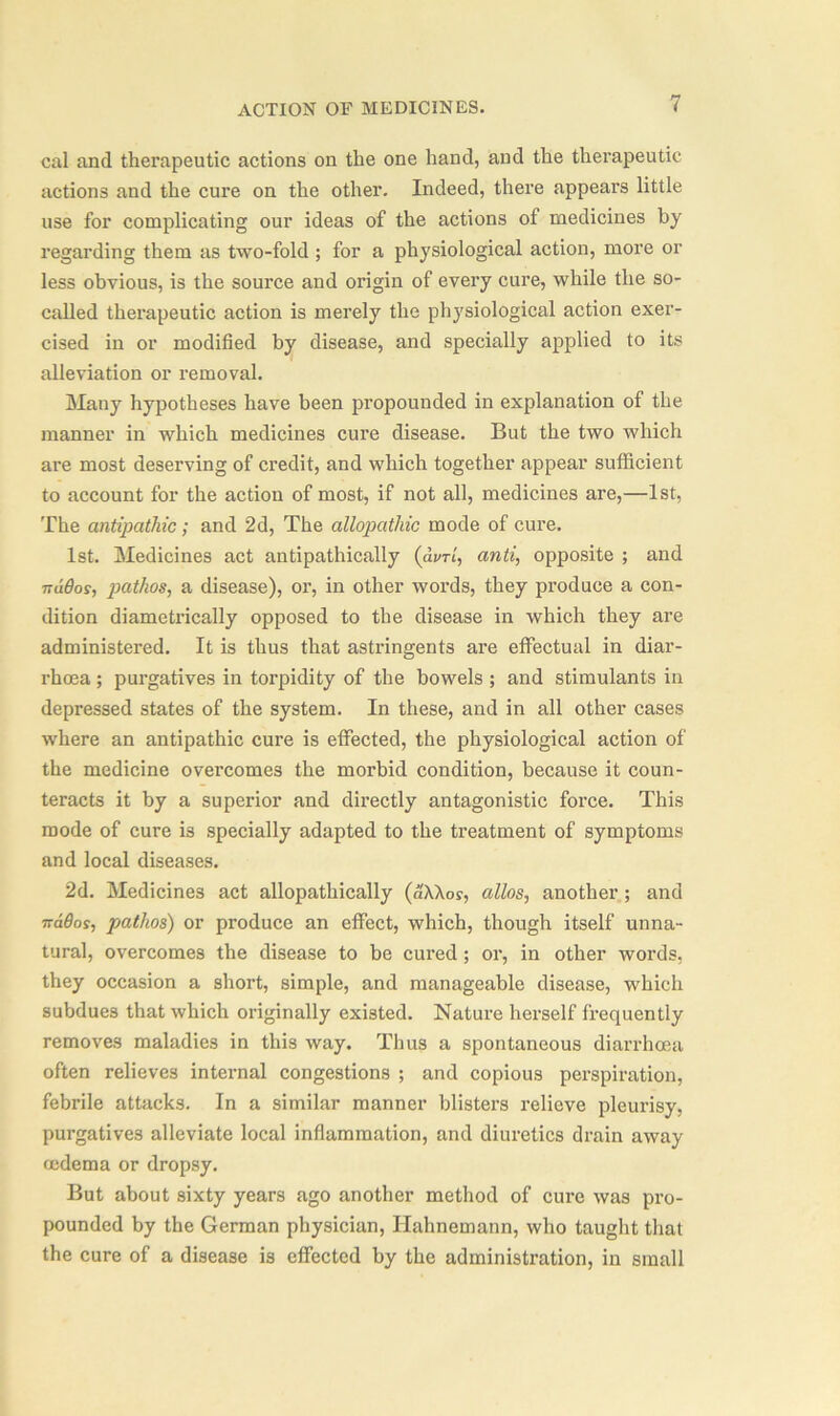 cal and therapeutic actions on the one hand, and the therapeutic actions and the cure on the other. Indeed, there appears little use for complicating our ideas of the actions of medicines by regarding them as two-fold ; for a physiological action, more or less obvious, is the source and origin of every cure, while the so- called therapeutic action is merely the physiological action exer- cised in or modified by disease, and specially applied to its alleviation or removal. Many hypotheses have been propounded in explanation of the manner in which medicines cure disease. But the two which are most deserving of credit, and which together appear sufficient to account for the action of most, if not all, medicines are,—1st, The antipathic; and 2d, The allopathic mode of cure. 1st. Medicines act antipathically (dvrt, anti, opposite ; and naOos, pathos, a disease), or, in other words, they produce a con- dition diametrically opposed to the disease in which they are administered. It is thus that astringents are effectual in diar- rhoea ; purgatives in torpidity of the bowels ; and stimulants in depressed states of the system. In these, and in all other cases where an antipathic cure is effected, the physiological action of the medicine overcomes the morbid condition, because it coun- teracts it by a superior and directly antagonistic force. This mode of cure is specially adapted to the treatment of symptoms and local diseases. 2d. Medicines act allopathically (aXXos, alios, another ; and nados, pathos) or produce an effect, which, though itself unna- tural, overcomes the disease to be cured; or, in other words, they occasion a short, simple, and manageable disease, which subdues that which originally existed. Nature herself frequently removes maladies in this way. Thus a spontaneous diarrhoea often relieves internal congestions ; and copious perspiration, febrile attacks. In a similar manner blisters relieve pleurisy, purgatives alleviate local inflammation, and diuretics drain away oedema or dropsy. But about sixty years ago another method of cure was pro- pounded by the German physician, Hahnemann, who taught that the cure of a disease is effected by the administration, in small