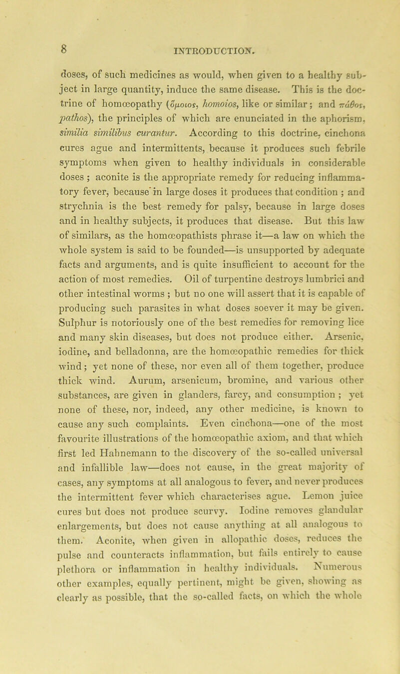 doses, of such medicines as would, when given to a healthy sub- ject in large quantity, induce the same disease. This is the doc- trine of homoeopathy (o/xotoy, homoios, like or similar; and nddos, jiathos), the principles of which are enunciated in the aphorism, similia similibus curantur. According to this doctrine, cinchona cures ague and intermittents, because it produces such febrile symptoms when given to healthy individuals in considerable doses ; aconite is the appropriate remedy for reducing inflamma- tory fever, because'in large doses it produces that condition ; and strychnia is the best remedy for palsy, because in large doses and in healthy subjects, it produces that disease. But this law of similars, as the homoeopathists phrase it—a law on which the whole system is said to be founded—is unsupported by adequate facts and ai'guments, and is quite insufficient to account for the action of most remedies. Oil of turpentine destroys lumbrici and other intestinal worms ; but no one will assert that it is capable of producing such parasites in what doses soever it may be given. Sulphur is notoriously one of the best remedies for removing lice and many skin diseases, but does not produce either. Arsenic, iodine, and belladonna, are the homeopathic remedies for thick wind; yet none of these, nor even all of them together, produce thick wind. Aurum, arsenicum, bromine, and various other substances, are given in glanders, farcy, and consumption ; yet none of these, nor, indeed, any other medicine, is known to cause any such complaints. Even cinchona—one of the most favourite illustrations of the homoeopathic axiom, and that which first led Hahnemann to the discovery of the so-called universal and infallible law—does not cause, in the great majority of cases, any symptoms at all analogous to fever, and never produces the intermittent fever which characterises ague. Lemon juice cures but does not produce scurvy. Iodine removes glandular enlargements, but does not cause anything at all analogous to them. Aconite, when given in allopathic doses, reduces the pulse and counteracts inflammation, but fails entirely to cause plethora or inflammation in healthy individuals. Numerous other examples, equally pertinent, might be given, showing as clearly as possible, that the so-called facts, on which the whole