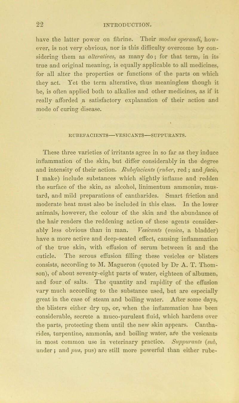 have the latter power on fibrine. Their modus operandi, how- ever, is not very obvious, nor is this difficulty overcome by con- sidering them as alteratives, as many do; for that term, in its true and original meaning, is equally applicable to all medicines, for all alter the properties or functions of the parts on which they act. Yet the term alterative, thus meaningless though it be, is often applied both to alkalies and other medicines, as if it really afforded a satisfactory explanation of their action and mode of curing disease. RUBEFACIENTS VESICANTS SUPPCRANTS. These three varieties of irritants agree in so far as they induce inflammation of the skin, but differ considerably in the degree and intensity of their action. Rubefacients (ruber, red ; and facio, I make) include substances which slightly inflame and redden the surface of the skin, as alcohol, linimentum ammonias, mus- tard, and mild preparations of cantharides. Smart friction and moderate heat must also be included in this class. In the lower animals, however, the colour of the skin and the abundance of the hair renders the reddening action of these agents consider- ably less obvious than in man. Vesicants (vesica, a bladder) have a more active and deep-seated effect, causing inflammation of the true skin, with effusion of serum between it and the cuticle. The serous effusion filling these vesicles or blisters consists, according to M. Magueron (quoted by Dr A. T. Thom- son), of about seventy-eight parts of water, eighteen of albumen, and four of salts. The quantity and rapidity of the eflusion vary much according to the substance used, but are especially great in the case of steam and boiling water. After some days, the blisters either dry up, or, when the inflammation has been considerable, secrete a muco-purulent fluid, which hardens over the parts, protecting them until the new skin appears. Cantha- rides, turpentine, ammonia, and boiling water, afe the vesicants in most common use in veterinary practice. Suppurants (sub, under; and pus, pus) are still more powerful than either rube-