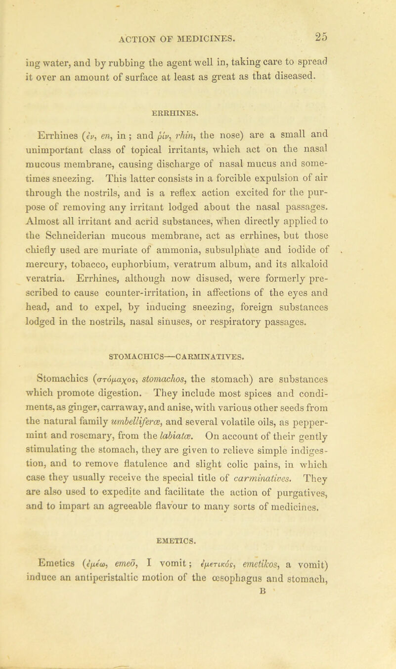 ing water, and by rubbing the agent well in, taking care to spread it over an amount of surface at least as great as that diseased. ERRHINES. Errhines (eV, era, in ; and piv, rhin, the nose) are a small and unimportant class of topical irritants, which act on the nasal mucous membrane, causing discharge of nasal mucus and some- times sneezing. This latter consists in a forcible expulsion of air through the nostrils, and is a reflex action excited for the pur- pose of removing any irritant lodged about the nasal passages. Almost all irritant and acrid substances, when directly applied to the Schneiderian mucous membrane, act as errhines, but those chiefly used are muriate of ammonia, subsulphate and iodide of mercury, tobacco, euphorbium, veratrum album, and its alkaloid veratria. Errhines, although now disused, were formerly pre- scribed to cause counter-irritation, in affections of the eyes and head, and to expel, by inducing sneezing, foreign substances lodged in the nostrils, nasal sinuses, or respiratory passages. STOMACHICS—CARMINATIVES. Stomachics (aropaxos, stomachos, the stomach) are substances which promote digestion. They include most spices and condi- ments, as ginger, carraway, and anise, with various other seeds from the natural family umbelliferce, and several volatile oils, as pepper- mint and rosemary, from the labiatce. On account of their gently stimulating the stomach, they are given to relieve simple indiges- tion, and to remove flatulence and slight colic pains, in which case they usually receive the special title of carminatives. They are also used to expedite and facilitate the action of purgatives, and to impart an agreeable flavour to many sorts of medicines. EMETICS. Emetics (e/xe'eo, emeo, I vomit; epcriKos, emeti/cos, a vomit) induce an antiperistaltic motion of the oesophagus and stomach, 1$