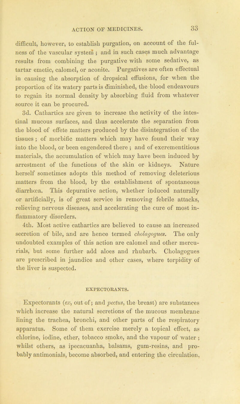 difficult, however, to establish purgation, on account of the ful- ness of the vascular system ; and in such cases much advantage results from combining the purgative with some sedative, as tartar emetic, calomel, or aconite. Purgatives are often effectual in causing the absorption of dropsical effusions, for when the proportion of its watery parts is diminished, the blood endeavours to regain its normal density by absorbing fluid from whatever source it can be procured. 3d. Cathartics are given to increase the activity of the intes- tinal mucous surfaces, and thus accelerate the separation from the blood of effete matters produced by the disintegration of the tissues ; of morbific matters which may have found their way into the blood, or been engendered there ; and of excrementitious materials, the accumulation of which may have been induced by arrestment of the functions of the skin or kidneys. Nature herself sometimes adopts this method of removing deleterious matters from the blood, by the establishment of spontaneous diarrhoea. This depurative action, whether induced naturally or artificially, is of great service in removing febrile attacks, relieving nervous diseases, and accelerating the cure of most in- flammatory disorders. 4th. Most active cathartics are believed to cause an increased secretion of bile, and are hence termed cholagogues. The only undoubted examples of this action are calomel and other mercu- rials, but some further add aloes and rhubarb. Cholagogues are prescribed in jaundice and other cases, where torpidity of the liver is suspected. EXPECTORANTS. Expectorants (ex, out of; and pectus, the breast) are substances which increase the natural secretions of the mucous membrane lining the trachea, bronchi, and other parts of the respiratory apparatus. Some of them exercise merely a topical effect, as chlorine, iodine, ether, tobacco smoke, and the vapour of water; whilst others, as ipecacuanha, balsams, gum-resins, and pro- bably antimonials, become absorbed, and entering the circulation,