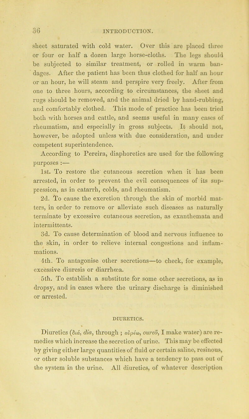 sheet saturated with cold water. Over this are placed three or four or half a dozen large horse-cloths. The legs should be subjected to similar treatment, or rolled in warm ban- dages. After the patient has been thus clothed for half an hour or an hour, he will steam and perspire very freely. After from one to three hours, according to circumstances, the sheet and rugs should be removed, and the animal dried by hand-rubbing, and comfortably clothed. This mode of practice has been tried both with horses and cattle, and seems useful in many cases of rheumatism, and especially in gross subjects. It should not, however, be adopted unless with due consideration, and under competent superintendence. According to Pereira, diaphoretics are used for the following purposes :— 1st. To restore the cutaneous secretion when it has been arrested, in order to prevent the evil consequences of its sup- pression, as in catarrh, colds, and rheumatism. 2d. To cause the excretion through the skin of morbid mat- ters, in order to remove or alleviate such diseases as naturally terminate by excessive cutaneous secretion, as exanthemata and intermittents. 3d. To cause determination of blood and nervous influence to the skin, in order to relieve internal congestions and inflam- mations. 4th. To antagonise other secretions—to check, for example, excessive diuresis or diarrhoea. 5 th. To establish a substitute for some other secretions, as in dropsy, and in cases where the urinary discharge is diminished or arrested. DIURETICS. Diuretics (Sid, dia, through ; ovpea, oureo, I make water) are re- medies which increase the secretion of urine. This may be effected by giving either large quantities of fluid or certain saline, resinous, or other soluble substances which have a tendency to pass out of the system in the urine. All diuretics, of whatever description