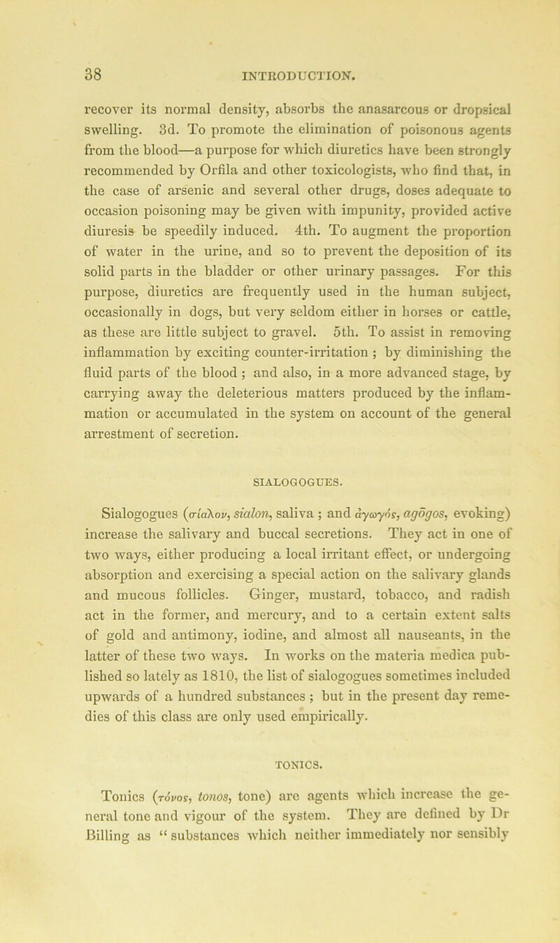 recover its normal density, absorbs the anasarcous or dropsical swelling. 3d. To promote the elimination of poisonous agents from the blood—a purpose for which diuretics have been strongly recommended by Orfila and other toxicologists, who find that, in the case of arsenic and several other drugs, doses adequate to occasion poisoning may be given with impunity, provided active diuresis be speedily induced. 4th. To augment the proportion of water in the urine, and so to prevent the deposition of its solid parts in the bladder or other urinary passages. For this purpose, diuretics are frequently used in the human subject, occasionally in dogs, but very seldom either in horses or cattle, as these are little subject to gravel. 5th. To assist in removing inflammation by exciting counter-irritation ; by diminishing the fluid parts of the blood ; and also, in a more advanced stage, by carrying away the deleterious matters produced by the inflam- mation or accumulated in the system on account of the general arrestment of secretion. SIALOGOGUES. Sialogogues (a[a\ov, sialon, saliva ; and dycoyos, agogos, evoking) increase the salivary and buccal secretions. They act in one of two ways, either producing a local irritant effect, or undergoing absorption and exercising a special action on the salivary glands and mucous follicles. Ginger, mustard, tobacco, and radish act in the former, and mercury, and to a certain extent salts of gold and antimony, iodine, and almost all nauseants, in the latter of these two ways. In works on the materia medica pub- lished so lately as 1810, the list of sialogogues sometimes included upwards of a hundred substances ; but in the present day reme- dies of this class are only used empirically. tonics. Tonics (tovos, tonos, tone) are agents which increase the ge- neral tone and vigour of the system. They are defined by Dr Billing as “ substances which neither immediately nor sensibly
