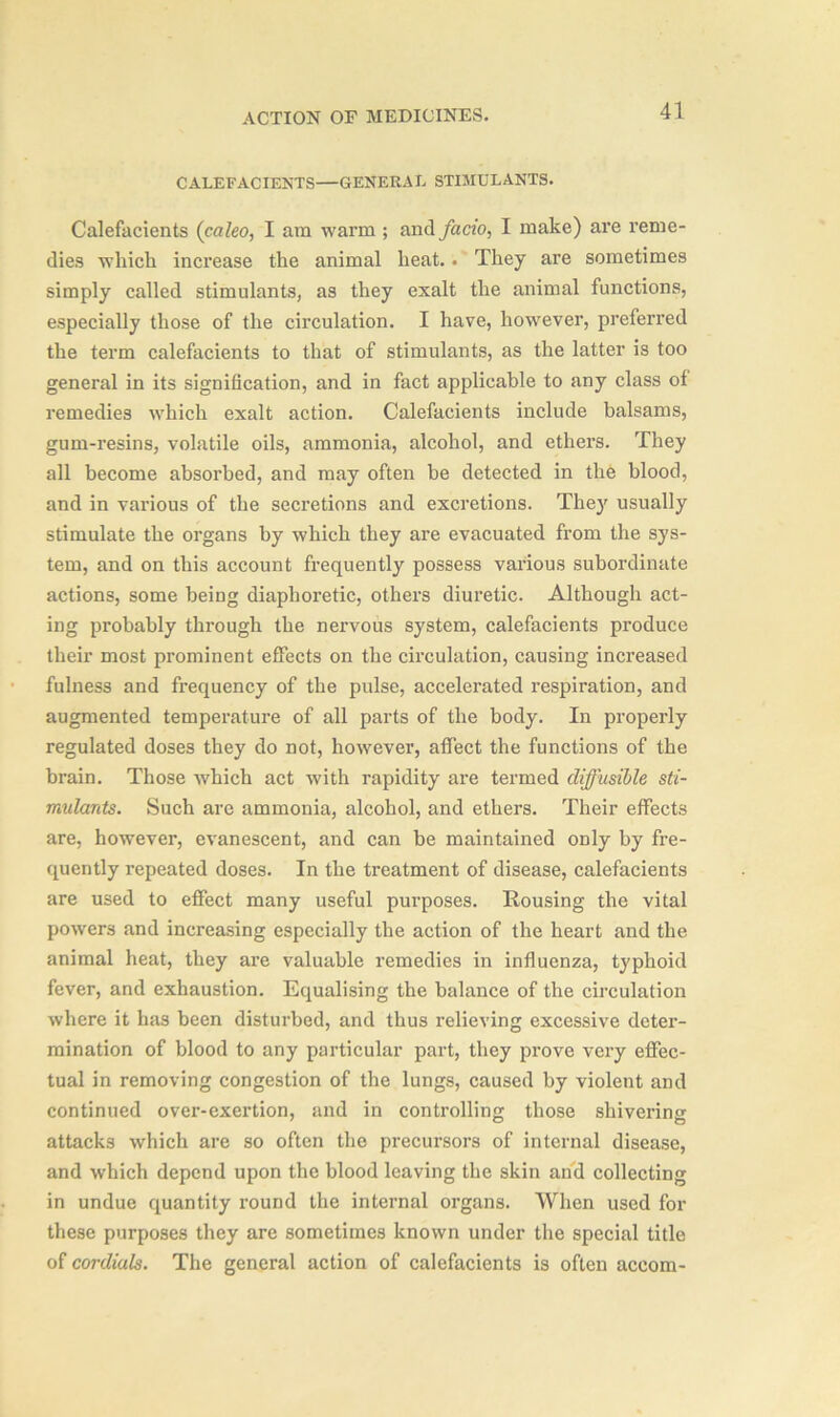 CALEFACIENTS—GENERAL STIMULANTS. Calefacients (caleo, I am warm ; and facio, I make) are reme- dies which increase the animal heat.. They are sometimes simply called stimulants, as they exalt the animal functions, especially those of the circulation. I have, however, preferred the term calefacients to that of stimulants, as the latter is too general in its signification, and in fact applicable to any class of remedies which exalt action. Calefacients include balsams, gum-resins, volatile oils, ammonia, alcohol, and ethers. They all become absorbed, and may often be detected in the blood, and in various of the secretions and excretions. They usually stimulate the organs by which they are evacuated from the sys- tem, and on this account frequently possess various subordinate actions, some being diaphoretic, others diuretic. Although act- ing probably through the nervous system, calefacients produce their most prominent effects on the circulation, causing increased fulness and frequency of the pulse, accelerated respiration, and augmented temperature of all parts of the body. In properly regulated doses they do not, however, affect the functions of the brain. Those which act with rapidity are termed diffusible sti- mulants. Such are ammonia, alcohol, and ethers. Their effects are, however, evanescent, and can be maintained only by fre- quently repeated doses. In the treatment of disease, calefacients are used to effect many useful purposes. Rousing the vital powers and increasing especially the action of the heart and the animal heat, they are valuable remedies in influenza, typhoid fever, and exhaustion. Equalising the balance of the circulation where it has been disturbed, and thus relieving excessive deter- mination of blood to any particular part, they prove very effec- tual in removing congestion of the lungs, caused by violent and continued over-exertion, and in controlling those shivering attacks which are so often the precursors of internal disease, and which depend upon the blood leaving the skin and collecting in undue quantity round the internal organs. When used for these purposes they are sometimes known under the special title of cordials. The general action of calefacients is often accom-