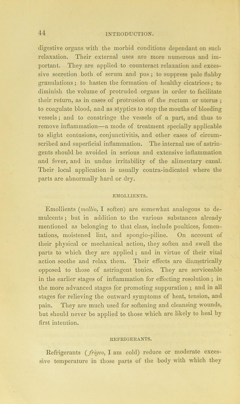 digestive organs with the morbid conditions dependant on sucli relaxation. Their external uses are more numerous and im- portant. They are applied to counteract relaxation and exces- sive secretion both of serum and pus ; to suppress pale flabby granulations; to hasten the formation of healthy cicatrices; to diminish the volume of protruded organs in order to facilitate their return, as in cases of protrusion of the rectum or uterus ; to coagulate blood, and as styptics to stop the mouths of bleeding vessels ; and to constringe the vessels of a part, and thus to remove inflammation—a mode of treatment specially applicable to slight contusions, conjunctivitis, and other cases of circum- scribed and superficial inflammation. The internal use of astrin- gents should be avoided in serious and extensive inflammation and fever, and in undue irritability of the alimentary canal. Their local application is usually contra-indicated where the parts are abnormally hard or dry. EMOLLIENTS. Emollients (mollio, I soften) are somewhat analogous to de- mulcents ; but in addition to the various substances already mentioned as belonging to that class, include poultices, fomen- tations, moistened lint, and spongio-piline. On account of their physical or mechanical action, they soften and swell the parts to which they are applied ; and in virtue of their vital action soothe and relax them. Their effects are diametrically opposed to those of astringent tonics. They are serviceable in the earlier stages of inflammation for effecting resolution ; in the more advanced stages for promoting suppuration ; and in all stages for relieving the outward symptoms of heat, tension, and pain. They are much used for softening and cleansing wounds, but should never be applied to those which are likely to heal by first intention. REFRIGERANTS. Refrigerants (frigco, I am cold) reduce or moderate exces- sive temperature in those parts of the body with which they