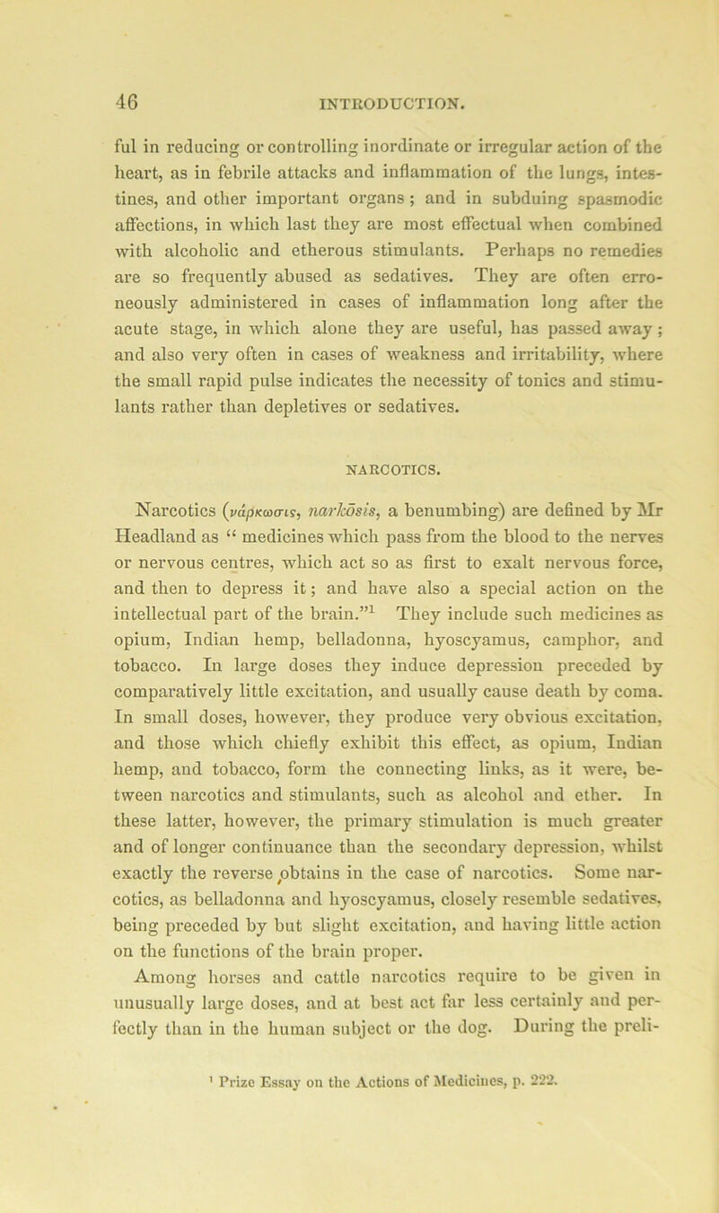 ful in reducing or controlling inordinate or irregular action of the heart, as in febrile attacks and inflammation of the lungs, intes- tines, and other important organs ; and in subduing spasmodic affections, in which last they are most effectual when combined with alcoholic and etherous stimulants. Perhaps no remedies are so frequently abused as sedatives. They are often erro- neously administered in cases of inflammation long after the acute stage, in which alone they are useful, has passed away ; and also very often in cases of weakness and irritability, where the small rapid pulse indicates the necessity of tonics and stimu- lants rather than depletives or sedatives. NARCOTICS. Narcotics (vapKcoans, narkosis, a benumbing) are defined by Mr Headland as “ medicines which pass from the blood to the nerves or nervous centres, which act so as first to exalt nervous force, and then to depress it; and have also a special action on the intellectual part of the brain.”1 They include such medicines as opium, Indian hemp, belladonna, hyoscyamus, camphor, and tobacco. In large doses they induce depression preceded by comparatively little excitation, and usually cause death by coma. In small doses, however, they produce very obvious excitation, and those which chiefly exhibit this effect, as opium, Indian hemp, and tobacco, form the connecting links, as it were, be- tween narcotics and stimulants, such as aleohol and ether. In these latter, however, the primary stimulation is much greater and of longer continuance than the secondary depression, whilst exactly the revei’se ^obtains in the case of narcotics. Some nar- cotics, as belladonna and hyoscyamus, closely resemble sedatives, being preceded by but slight excitation, and having little action on the functions of the brain proper. Among horses and cattle narcotics require to be given in unusually large doses, and at best act far less certainly and per- fectly than in the human subject or the dog. During the preli- Prize Essay on the Actions of Medicines, p. 222.