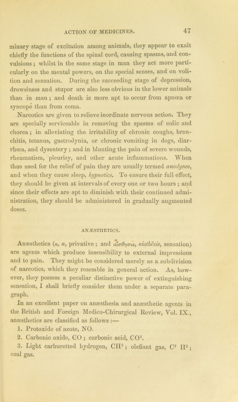 minary stage of excitation among animals, they appear to exalt chiefly the functions of the spinal cord, causing spasms, and con- vulsions ; whilst in the same stage in man they act more parti- cularly on the meutal powers, on the special senses, and on voli- tion and sensation. During the succeeding stage of depression, drowsiness and stupor are also less obvious in the lower animals than in man ; and death is more apt to occur from apnoea or syncope than from coma. Narcotics are given to relieve inordinate nervous action. They are specially serviceable in removing the spasms of colic and chorea ; in alleviating the irritability of chronic coughs, bron- chitis, tetanus, gastrodynia, or chronic vomiting in dogs, diar- rhoea, and dysentery ; and in blunting the pain of severe wounds, rheumatism, pleurisy, and other acute inflammations. When thus used for the relief of pain they are usually termed anodynes, and when they cause sleep, hypnotics. To ensure their full effect, they should be given at intervals of every one or two hours ; and since their effects are apt to diminish with their continued admi- nistration, they should be administered in gradually augmented doses. ANAESTHETICS. Anaesthetics (a, a, privative ; and aio-thjcris, aisthesis, sensation) are agents which produce insensibility to external impressions and to pain. They might be considered merely as a subdivision of narcotics, which they resemble in general action. As, how- ever, they possess a peculiar distinctive power of extinguishing sensation, I shall briefly consider them under a separate para- graph. In an excellent paper on anaesthesia and anaesthetic agents in the British and Foreign Medico-Chirurgical Review, Yol. IX., anaesthetics are classified as follows :— 1. Protoxide of azote, NO. 2. Carbonic oxide, CO ; carbonic acid, CO2. 3. Light carburetted hydrogen, GIF ; olefiant gas, C2 IF; coal gas.