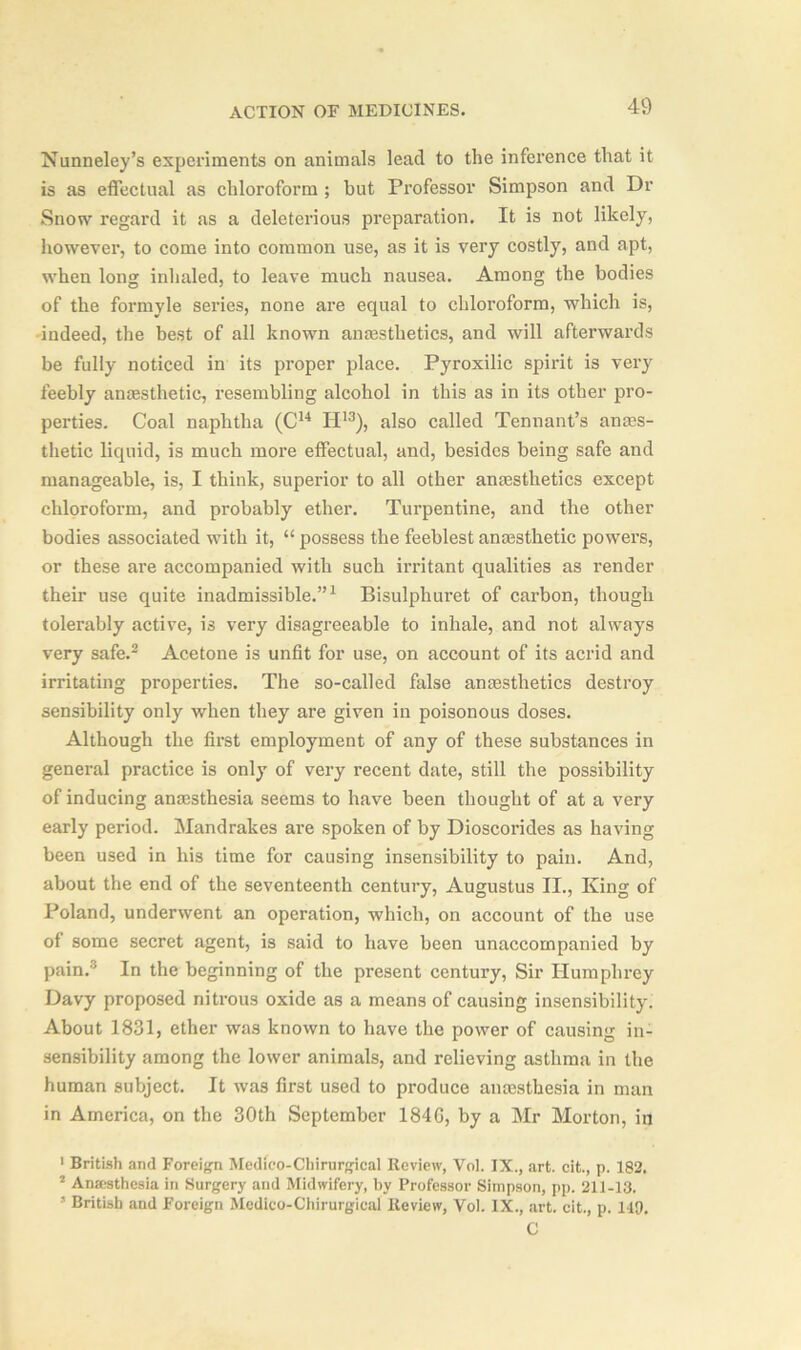 Nunneley’s experiments on animals lead to the inference that it is as effectual as chloroform ; but Professor Simpson and Dr Snow regard it as a deleterious preparation. It is not likely, however, to come into common use, as it is very costly, and apt, when long inhaled, to leave much nausea. Among the bodies of the formyle series, none are equal to chloroform, which is, indeed, the best of all known anaesthetics, and will afterwards be fully noticed in its proper place. Pyroxilic spirit is very feebly anesthetic, resembling alcohol in this as in its other pro- perties. Coal naphtha (Cu II13), also called Tennant’s anes- thetic liquid, is much more effectual, and, besides being safe and manageable, is, I think, superior to all other anesthetics except chloroform, and probably ether. Turpentine, and the other bodies associated with it, “ possess the feeblest anesthetic powers, or these are accompanied with such irritant qualities as render their use quite inadmissible.”1 Bisulphuret of carbon, though tolerably active, is very disagreeable to inhale, and not always very safe.2 Acetone is unfit for use, on account of its acrid and irritating properties. The so-called false anaesthetics destroy sensibility only when they are given in poisonous doses. Although the first employment of any of these substances in general practice is only of very recent date, still the possibility of inducing anesthesia seems to have been thought of at a very early period. Mandrakes are spoken of by Dioscorides as having been used in his time for causing insensibility to pain. And, about the end of the seventeenth century, Augustus II., King of Poland, underwent an operation, which, on account of the use of some secret agent, is said to have been unaccompanied by pain.3 In the beginning of the present century, Sir Humphrey Davy proposed nitrous oxide as a means of causing insensibility. About 1831, ether was known to have the power of causing in- sensibility among the lower animals, and relieving asthma in the human subject. It was first used to produce anesthesia in man in America, on the 30th September 184G, by a Mr Morton, in 1 British and Foreign Medico-Chirurgical Review, Vol. IX., art. cit., p. 182. 2 Anaesthesia in Surgery and Midwifery, by Professor Simpson, pp. 211-13. * British and Foreign Medico-Chirurgical Review, Vol. IX., art. cit., p. 149, C