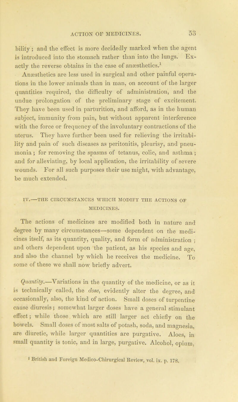 bility ; and the effect is more decidedly marked when the agent is introduced into the stomach rather than into the lungs. Ex- actly the reverse obtains in the case of anesthetics.1 Anesthetics are less used in surgical and other painful opera- tions in the lower animals than in man, on account of the larger quantities required, the difficulty of administration, and the undue prolongation of the preliminary stage of excitement. They have been used in parturition, and afford, as in the human subject, immunity from pain, but without apparent interference with the force or frequency of the involuntary contractions of the uterus. They have further been used for relieving the irritabi- lity and pain of such diseases as peritonitis, pleurisy, and pneu- monia ; for removing the spasms of tetanus, colic, and asthma; and for alleviating, by local application, the irritability of severe wounds. For all such purposes their use might, with advantage, be much extended. IV.—THE CIRCUMSTANCES WHICn MODIFY THE ACTIONS OF MEDICINES. The actions of medicines are modified both in nature and degree by many circumstances—some dependent on the medi- cines itself, as its quantity, quality, and form of administration ; and others dependent upon the patient, as his species and age, and also the channel by which he receives the medicine. To some of these we shall now briefly advert. Quantity.—Variations in the quantity of the medicine, or as it is technically called, the dose, evidently alter the degree, and occasionally, also, the kind of action. Small doses of turpentine cause diuresis; somewhat larger doses have a general stimulant effect; while those which are still larger act chiefly on the bowels. Small doses of most salts of potash, soda, and magnesia, are diuretic, while larger quantities are purgative. Aloes, in small quantity is tonic, and in large, purgative. Alcohol, opium. i British and Foreign Medico-Chirurgical Review, voi. ix. p. 178.