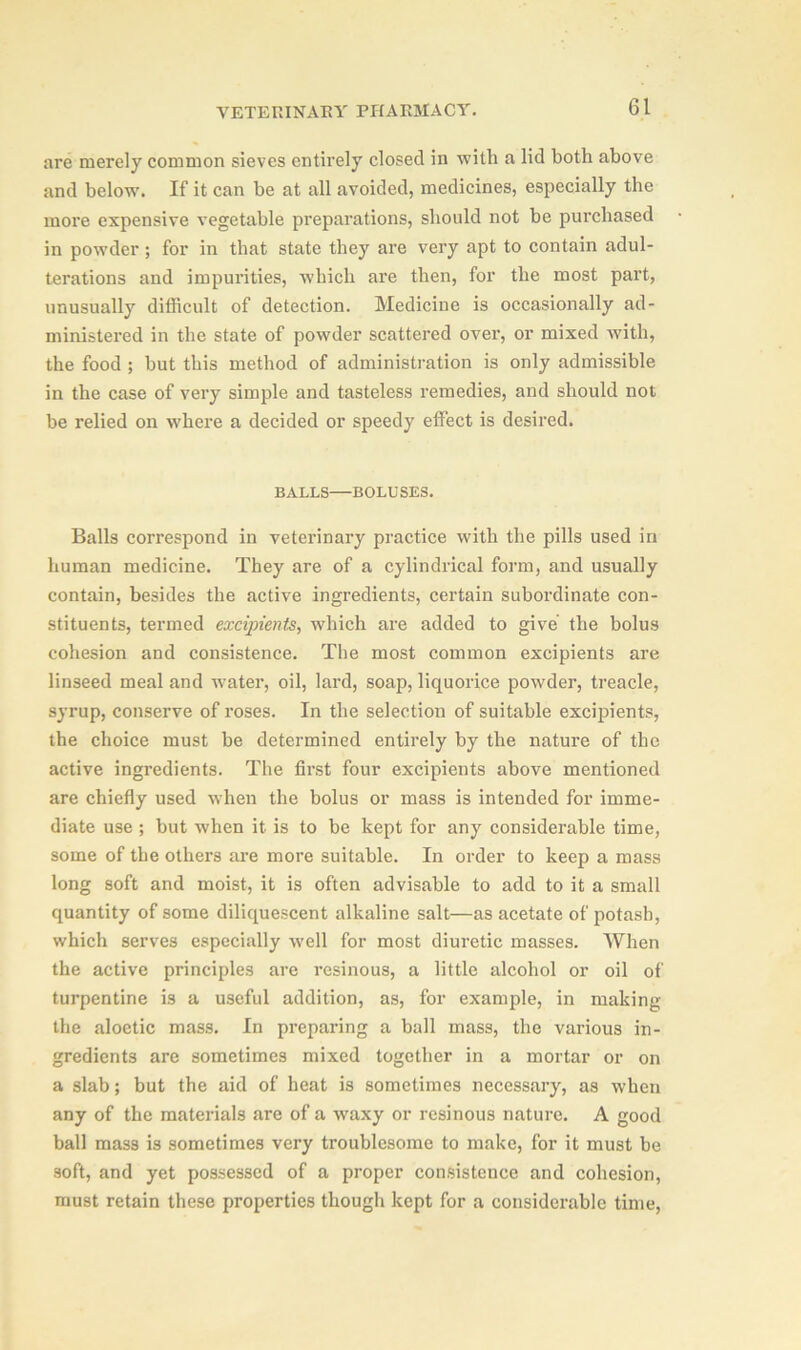 are merely common sieves entirely closed in with a lid both above and below. If it can be at all avoided, medicines, especially the more expensive vegetable preparations, should not be purchased in powder; for in that state they are very apt to contain adul- terations and impurities, which are then, for the most part, unusually difficult of detection. Medicine is occasionally ad- ministered in the state of powder scattered over, or mixed with, the food ; but this method of administration is only admissible in the case of very simple and tasteless remedies, and should not be relied on where a decided or speedy effect is desired. BALLS—BOLUSES. Balls correspond in veterinary practice with the pills used in human medicine. They are of a cylindrical form, and usually contain, besides the active ingredients, certain subordinate con- stituents, termed excipients, which are added to give the bolus cohesion and consistence. The most common excipients are linseed meal and wmter, oil, lard, soap, liquorice powder, treacle, syrup, conserve of roses. In the selection of suitable excipients, the choice must be determined entirely by the nature of the active ingredients. The first four excipients above mentioned are chiefly used when the bolus or mass is intended for imme- diate use ; but when it is to be kept for any considerable time, some of the others are more suitable. In order to keep a mass long soft and moist, it is often advisable to add to it a small quantity of some diliquescent alkaline salt—as acetate of potash, which serves especially well for most diuretic masses. When the active principles are resinous, a little alcohol or oil of turpentine is a useful addition, as, for example, in making the aloetic mass. In preparing a ball mass, the various in- gredients are sometimes mixed together in a mortar or on a slab; but the aid of heat is sometimes necessary, as when any of the materials are of a waxy or resinous nature. A good ball mass is sometimes very troublesome to make, for it must be soft, and yet possessed of a proper consistence and cohesion, must retain these properties though kept for a considerable time,