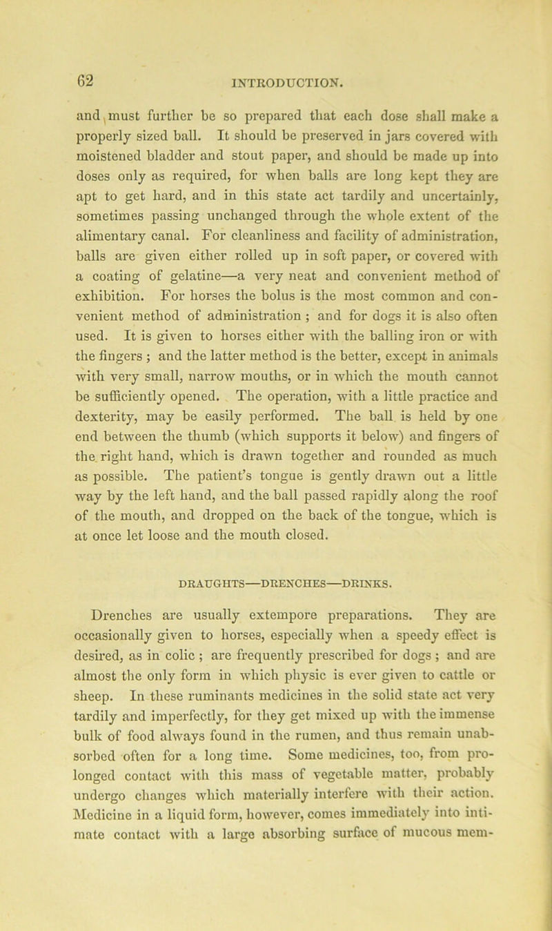 and must further be so prepared that each dose shall make a properly sized ball. It should be preserved in jars covered with moistened bladder and stout paper, and should be made up into doses only as required, for when balls are long kept they are apt to get hard, and in this state act tardily and uncertainly, sometimes passing unchanged through the whole extent of the alimentary canal. For cleanliness and facility of administration, balls are given either rolled up in soft paper, or covered with a coating of gelatine—a very neat and convenient method of exhibition. For horses the bolus is the most common and con- venient method of administration ; and for dogs it is also often used. It is given to horses either with the balling iron or with the lingers ; and the latter method is the better, except in animals with very small, narrow mouths, or in which the mouth cannot be sufficiently opened. The operation, with a little practice and dexterity, may be easily performed. The ball is held by one end between the thumb (which supports it below) and fingers of the right hand, which is drawn together and rounded as much as possible. The patient’s tongue is gently drawn out a little way by the left hand, and the ball passed l'apidly along the roof of the mouth, and dropped on the back of the tongue, which is at once let loose and the mouth closed. DRAUGHTS—DRENCHES—DRINKS. Drenches are usually extempore preparations. They are occasionally given to horses, especially when a speedy effect is desired, as in colic ; are frequently prescribed for dogs; and are almost the only form in which physic is ever given to cattle or sheep. In these ruminants medicines in the solid state act very tardily and imperfectly, for they get mixed up with the immense bulk of food always found in the rumen, and thus remain unab- sorbed often for a long time. Some medicines, too, from pro- longed contact with this mass of vegetable matter, probably undei’go changes which materially intei'fere with their action. Medicine in a liquid form, however, comes immediately into inti- mate contact with a large absorbing surface of mucous mem-