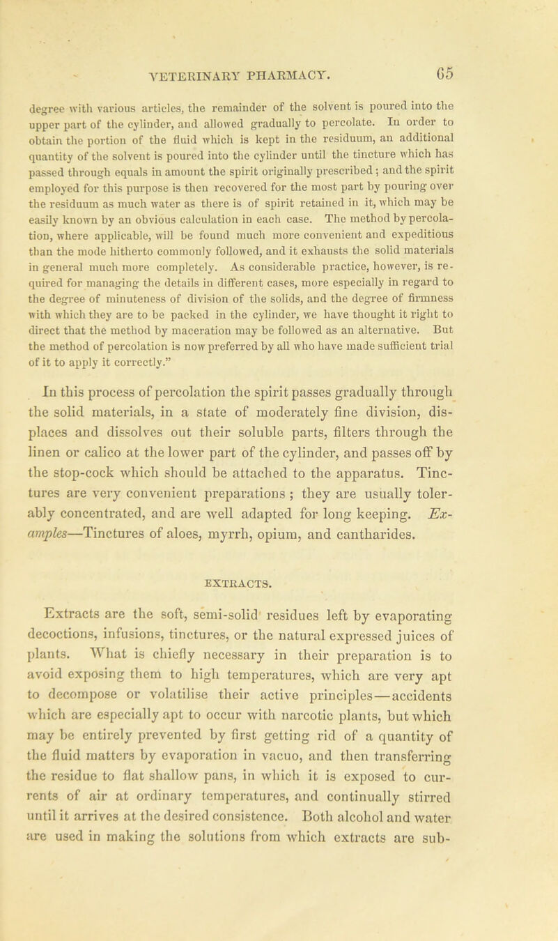 degree with various articles, the remainder of the solvent is poured into the upper part of the cylinder, and allowed gradually to percolate. In order to obtain the portion of the fluid which is kept in the residuum, an additional quantity of the solvent is poured into the cylinder until the tincture which has passed through equals in amount the spirit originally prescribed; and the spirit employed for this purpose is then recovered for the most part by pouring' over the residuum as much water as there is of spirit retained in it, which may be easily known by an obvious calculation in each case. The method by percola- tion, where applicable, will be found much more convenient and expeditious than the mode hitherto commonly followed, and it exhausts the solid materials in general much more completely. As considerable practice, however, is re- quired for managing the details in different cases, more especially in regard to the degree of minuteness of division of the solids, and the degree of firmness with which they are to be packed in the cylinder, we have thought it right to direct that the method by maceration may be followed as an alternative. But the method of percolation is now preferred by all who have made sufficient trial of it to apply it correctly.” In this process of percolation the spirit passes gradually through the solid materials, in a state of moderately fine division, dis- places and dissolves out their soluble parts, filters through the linen or calico at the lower part of the cylinder, and passes off by the stop-cock which should be attached to the apparatus. Tinc- tures are very convenient preparations ; they are usually toler- ably concentrated, and are well adapted for long keeping. Ex- amples—Tinctures of aloes, myrrh, opium, and cantharides. EXTRACTS. Extracts are the soft, semi-solid residues left by evaporating decoctions, infusions, tinctures, or the natural expressed juices of plants. What is chiefly necessary in their preparation is to avoid exposing them to high temperatures, which are very apt to decompose or volatilise their active principles—accidents which are especially apt to occur with narcotic plants, but which may he entirely prevented by first getting rid of a quantity of the fluid matters by evaporation in vacuo, and then transferring the residue to flat shallow pans, in which it is exposed to cur- rents of air at ordinary temperatures, and continually stirred until it arrives at the desired consistence. Both alcohol and water are used in making the solutions from which extracts are sub-