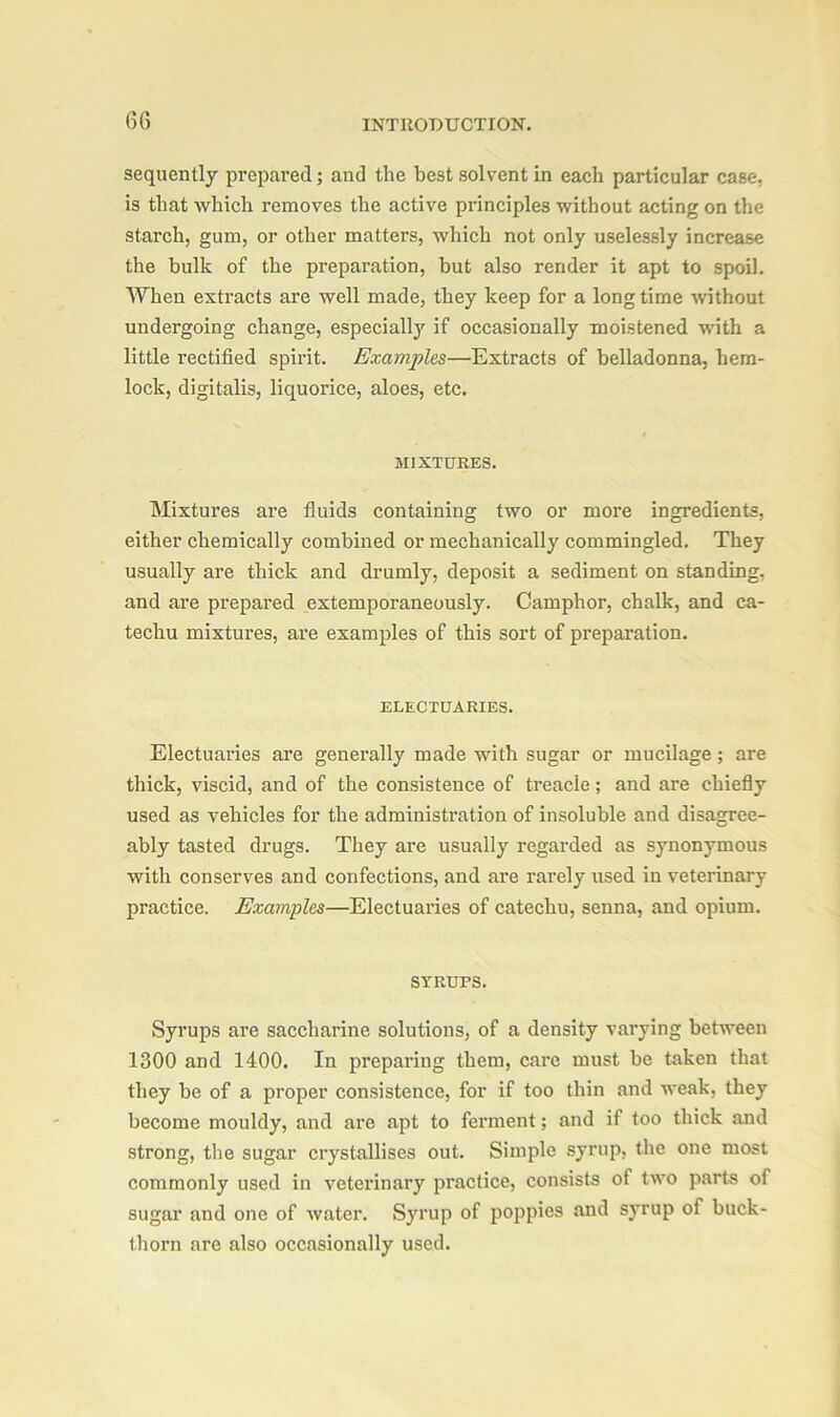 sequently prepared; and the best solvent in each particular case, is that which removes the active principles without acting on the starch, gum, or other matters, which not only uselessly increase the bulk of the preparation, but also render it apt to spoil. When extracts are well made, they keep for a longtime without undergoing change, especially if occasionally moistened with a little rectified spirit. Examples—Extracts of belladonna, hem- lock, digitalis, liquorice, aloes, etc. I MIXTURES. Mixtures are fluids containing two or more ingredients, either chemically combined or mechanically commingled. They usually are thick and drumly, deposit a sediment on standing, and are prepared extemporaneously. Camphor, chalk, and ca- techu mixtures, are examples of this sort of preparation. ELECTUARIES. Electuaries are generally made with sugar or mucilage; are thick, viscid, and of the consistence of treacle; and are chiefly used as vehicles for the administration of insoluble and disagree- ably tasted drugs. They are usually regarded as synonymous with conserves and confections, and are rarely used in veterinary practice. Examples—Electuaries of catechu, senna, and opium. SYRUPS. Syrups are saccharine solutions, of a density varying between 1300 and 1400. In preparing them, care must be taken that they be of a proper consistence, for if too thin and weak, they become mouldy, and are apt to ferment; and if too thick and strong, the sugar crystallises out. Simple syrup, the one most commonly used in veterinary practice, consists of two parts of sugar and one of water. Syrup of poppies and syrup of buck- thorn are also occasionally used.