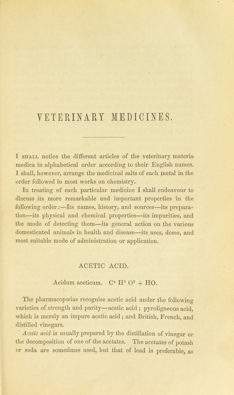 I shall notice tlie different articles of the veterinary materia medica in alphabetical order according to their English names. I shall, however, arrange the medicinal salts of each metal in the order followed in most works on chemistry. In treating of each particular medicine I shall endeavour to discuss its more remarkable and important properties in the following order:—Its names, history, and sources—its prepara- tion—its physical and chemical properties—its impurities, and the mode of detecting them—its general action on the various domesticated animals in health and disease—its uses, doses, and most suitable mode of administration or application. ACETIC ACID. Acidum aceticum. C4 IP O3 + IIO. The pharmacopoeias recognise acetic acid under the following varieties of strength and purity—acetic acid ; pyroligneous acid, which is merely an impure acetic acid; and British, French, and distilled vinegars. Acetic acid is usually prepared by the distillation of vinegar or the decomposition of one of the acetates. The acetates of potash or soda are sometimes used, but that of lead is preferable, as