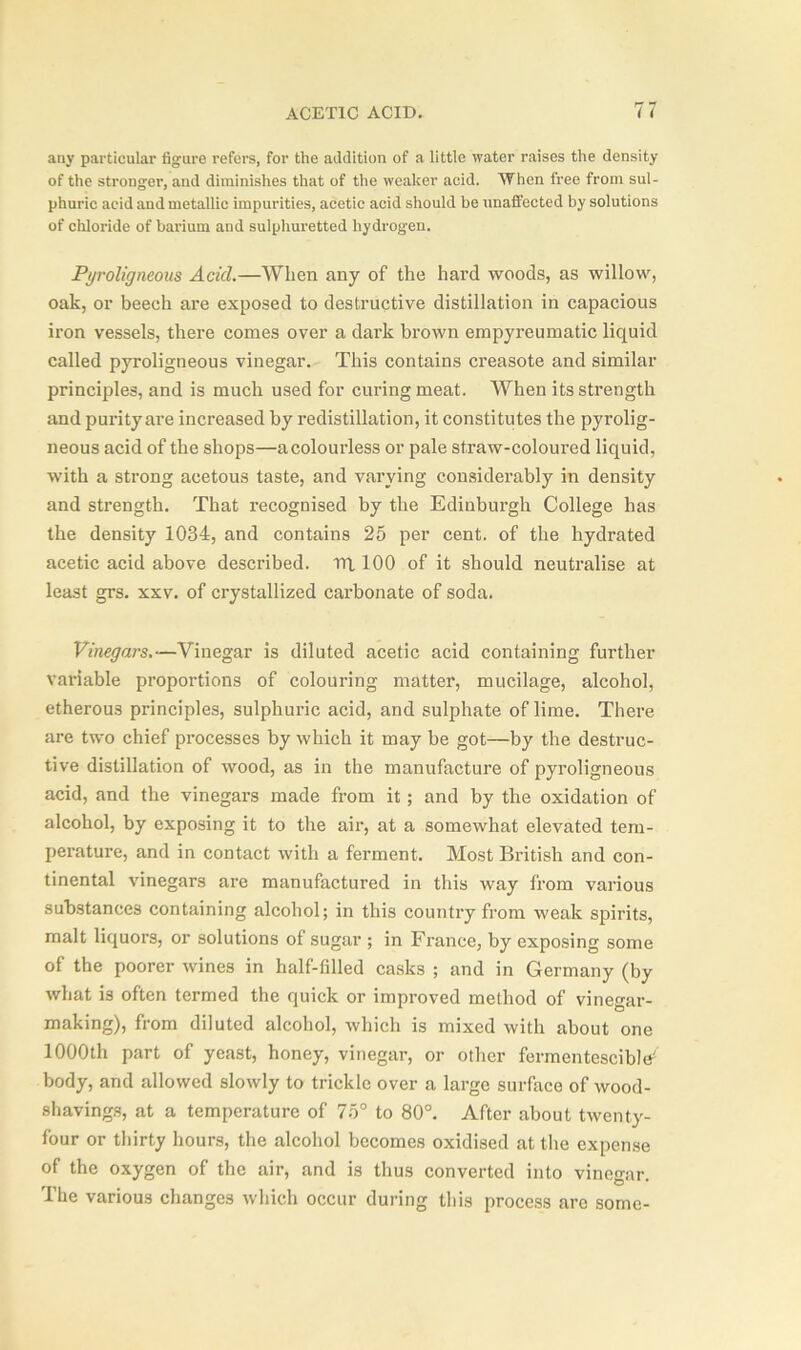 any particular figure refers, for the addition of a little water raises the density of the stronger, and diminishes that of the weaker acid. When free from sul- phuric acid and metallic impurities, acetic acid should be unaffected by solutions of chloride of barium and sulphuretted hydrogen. Pyroligneous Acid.—When any of the hard woods, as willow, oak, or beech are exposed to destructive distillation in capacious iron vessels, there comes over a dark brown empyreumatic liquid called pyroligneous vinegar. This contains creasote and similar principles, and is much used for curing meat. When its strength and purity are increased by redistillation, it constitutes the pyrolig- neous acid of the shops—a colourless or pale straw-coloured liquid, with a strong acetous taste, and varying considerably in density and strength. That recognised by the Edinburgh College has the density 1034, and contains 25 per cent, of the hydrated acetic acid above described, tri 100 of it should neutralise at least grs. xxv. of crystallized carbonate of soda. Vinegars.—Vinegar is diluted acetic acid containing further variable proportions of colouring matter, mucilage, alcohol, etherous principles, sulphuric acid, and sulphate of lime. There are two chief processes by which it may be got—by the destruc- tive distillation of wood, as in the manufacture of pyroligneous acid, and the vinegars made from it; and by the oxidation of alcohol, by exposing it to the air, at a somewhat elevated tem- perature, and in contact with a ferment. Most British and con- tinental vinegars are manufactured in this way from various substances containing alcohol; in this country from weak spirits, malt liquors, or solutions of sugar ; in France, by exposing some of the poorer wines in half-filled casks ; and in Germany (by what is often termed the quick or improved method of vinegar- making), from diluted alcohol, which is mixed with about one 1000th part of yeast, honey, vinegar, or other fennentescibltf body, and allowed slowly to trickle over a large surface of wood- shavings, at a temperature of 75° to 80°. After about twenty- four or thirty hours, the alcohol becomes oxidised at the expense of the oxygen of the air, and is thus converted into vinegar. The various changes which occur during this process are some-