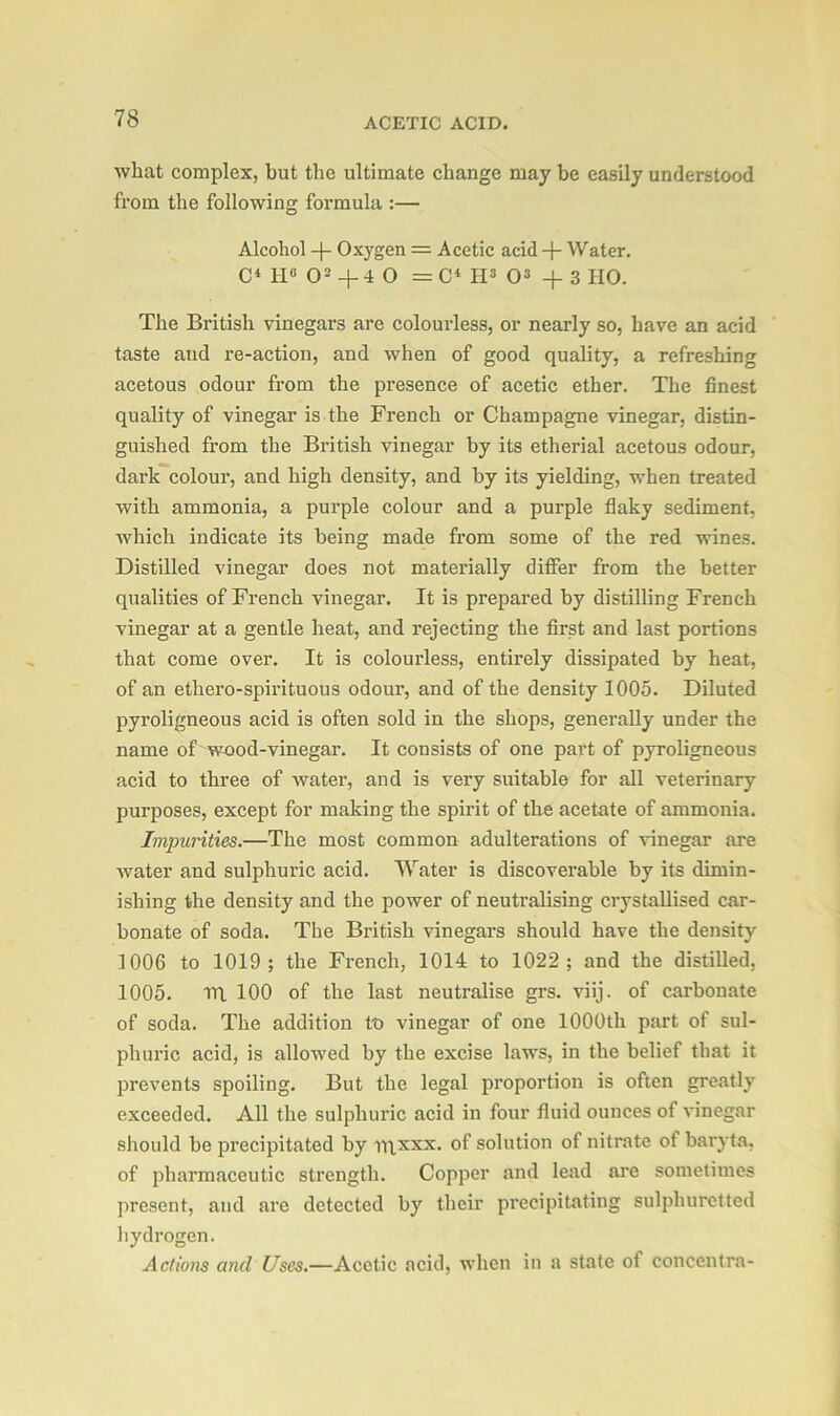 what complex, but the ultimate change may be easily understood from the following formula :— Alcohol -J- Oxygen = Acetic acid -j- Water. C‘ IP O2 + 4 O =C* Hs O3 -f 3 HO. The British vinegars are colourless, or nearly so, have an acid taste and re-action, and when of good quality, a refreshing acetous odour from the presence of acetic ether. The finest quality of vinegar is the French or Champagne vinegar, distin- guished from the British vinegar by its etherial acetous odour, dark colour, and high density, and by its yielding, when treated with ammonia, a purple colour and a purple flaky sediment, which indicate its being made from some of the red wines. Distilled vinegar does not materially differ from the better qualities of French vinegar. It is prepared by distilling French vinegar at a gentle heat, and rejecting the first and last portions that come over. It is colourless, entirely dissipated by heat, of an ethero-spirituous odour, and of the density 1005. Diluted pyroligneous acid is often sold in the shops, generally under the name of wood-vinegar. It consists of one part of pyroligneous acid to three of water, and is very suitable for all veterinary purposes, except for making the spirit of the acetate of ammonia. Impurities.—The most common adulterations of vinegar are water and sulphuric acid. Water is discoverable by its dimin- ishing the density and the power of neutralising crystallised car- bonate of soda. The British vinegars should have the density 1006 to 1019; the French, 1014 to 1022; and the distilled, 1005. rri 100 of the last neutralise grs. viij. of carbonate of soda. The addition to vinegar of one 1000th part of sul- phuric acid, is allowed by the excise laws, in the belief that it prevents spoiling. But the legal proportion is often greatly exceeded. All the sulphuric acid in four fluid ounces of vinegar should be precipitated by ii\xxx. of solution of nitrate of baryta, of pharmaceutic strength. Copper and lead are sometimes present, and are detected by their precipitating sulphuretted hydrogen. Actions and Uses.—Acetic acid, when in a state of concentra-