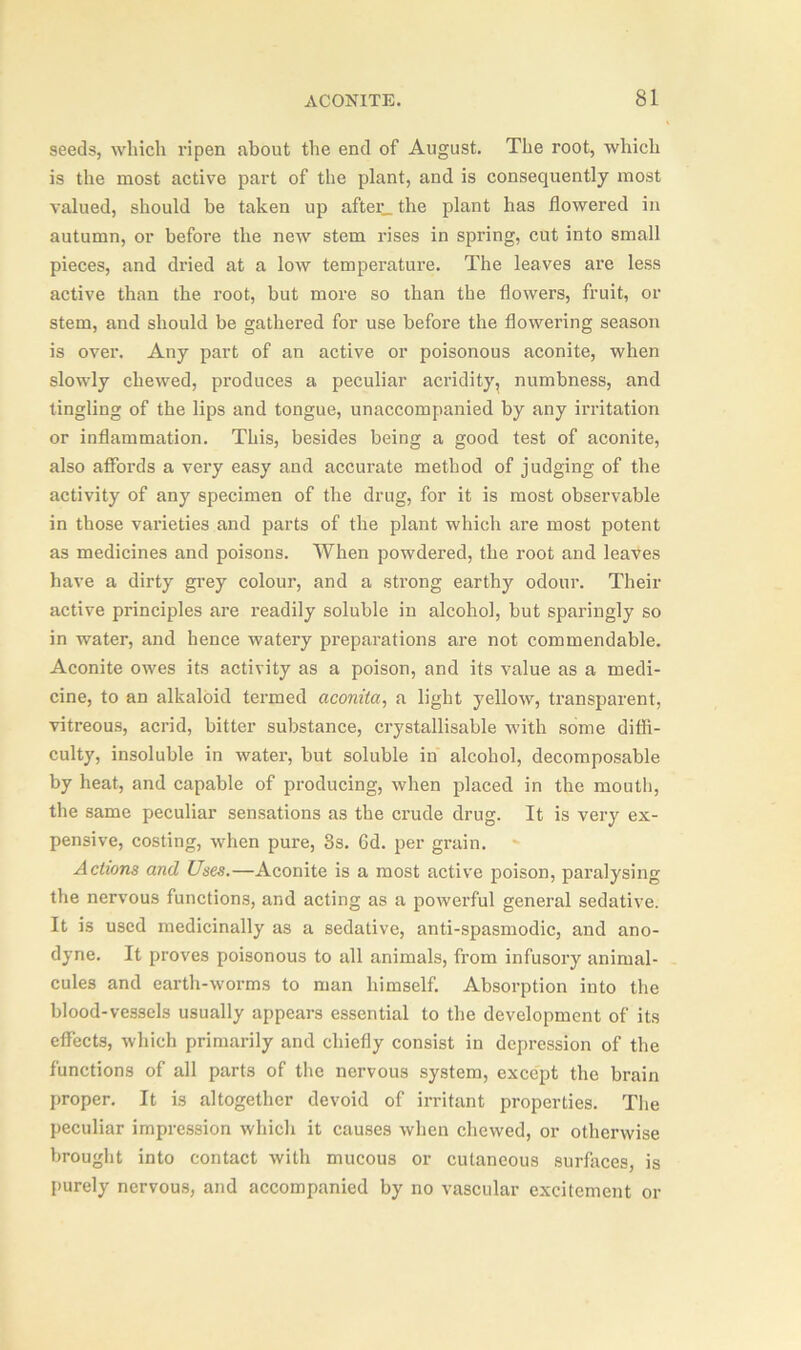seeds, which ripen about the end of August. The root, which is the most active part of the plant, and is consequently most valued, should be taken up after_ the plant has flowered in autumn, or before the new stem rises in spring, cut into small pieces, and dried at a low temperature. The leaves are less active than the root, but more so than the flowers, fruit, or stem, and should be gathered for use before the flowering season is over. Any part of an active or poisonous aconite, when slowly chewed, produces a peculiar acridity, numbness, and tingling of the lips and tongue, unaccompanied by any irritation or inflammation. This, besides being a good test of aconite, also affords a very easy and accurate method of judging of the activity of any specimen of the drug, for it is most observable in those varieties and parts of the plant which are most potent as medicines and poisons. When powdered, the root and leaves have a dirty grey colour, and a strong earthy odour. Their active principles are readily soluble in alcohol, but sparingly so in water, and hence watery preparations are not commendable. Aconite owes its activity as a poison, and its value as a medi- cine, to an alkaloid termed aconita, a light yellow, transparent, vitreous, acrid, bitter substance, crystallisable with some diffi- culty, insoluble in water, but soluble in alcohol, decomposable by heat, and capable of producing, when placed in the mouth, the same peculiar sensations as the crude drug. It is very ex- pensive, costing, when pure, 8s. Gd. per grain. Actions and Uses.—Aconite is a most active poison, paralysing the nervous functions, and acting as a powerful general sedative. It is used medicinally as a sedative, anti-spasmodic, and ano- dyne. It proves poisonous to all animals, from infusory animal- cules and earth-worms to man himself. Absorption into the blood-vessels usually appears essential to the development of its effects, which primarily and chiefly consist in depression of the functions of all parts of the nervous system, except the brain proper. It is altogether devoid of irritant properties. The peculiar impression which it causes when chewed, or otherwise brought into contact with mucous or cutaneous surfaces, is purely nervous, and accompanied by no vascular excitement or